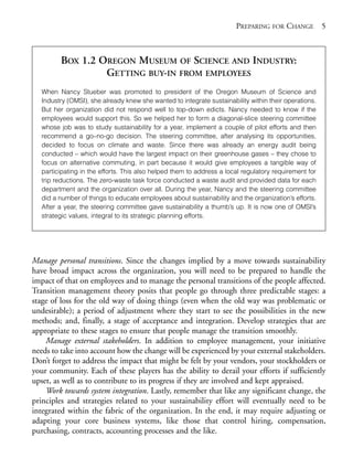 Chapter01.qxd   10/1/2008     4:54 PM     Page 5




                                                                                    PREPARING FOR CHANGE 5



                      BOX 1.2 OREGON MUSEUM OF SCIENCE AND INDUSTRY:
                               GETTING BUY-IN FROM EMPLOYEES
                When Nancy Stueber was promoted to president of the Oregon Museum of Science and
                Industry (OMSI), she already knew she wanted to integrate sustainability within their operations.
                But her organization did not respond well to top-down edicts. Nancy needed to know if the
                employees would support this. So we helped her to form a diagonal-slice steering committee
                whose job was to study sustainability for a year, implement a couple of pilot efforts and then
                recommend a go–no-go decision. The steering committee, after analysing its opportunities,
                decided to focus on climate and waste. Since there was already an energy audit being
                conducted – which would have the largest impact on their greenhouse gases – they chose to
                focus on alternative commuting, in part because it would give employees a tangible way of
                participating in the efforts. This also helped them to address a local regulatory requirement for
                trip reductions. The zero-waste task force conducted a waste audit and provided data for each
                department and the organization over all. During the year, Nancy and the steering committee
                did a number of things to educate employees about sustainability and the organization’s efforts.
                After a year, the steering committee gave sustainability a thumb’s up. It is now one of OMSI’s
                strategic values, integral to its strategic planning efforts.




            Manage personal transitions. Since the changes implied by a move towards sustainability
            have broad impact across the organization, you will need to be prepared to handle the
            impact of that on employees and to manage the personal transitions of the people affected.
            Transition management theory posits that people go through three predictable stages: a
            stage of loss for the old way of doing things (even when the old way was problematic or
            undesirable); a period of adjustment where they start to see the possibilities in the new
            methods; and, finally, a stage of acceptance and integration. Develop strategies that are
            appropriate to these stages to ensure that people manage the transition smoothly.
                Manage external stakeholders. In addition to employee management, your initiative
            needs to take into account how the change will be experienced by your external stakeholders.
            Don’t forget to address the impact that might be felt by your vendors, your stockholders or
            your community. Each of these players has the ability to derail your efforts if sufficiently
            upset, as well as to contribute to its progress if they are involved and kept appraised.
                Work towards system integration. Lastly, remember that like any significant change, the
            principles and strategies related to your sustainability effort will eventually need to be
            integrated within the fabric of the organization. In the end, it may require adjusting or
            adapting your core business systems, like those that control hiring, compensation,
            purchasing, contracts, accounting processes and the like.
 