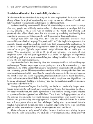 Chapter01.qxd   10/1/2008    4:54 PM    Page 6




       6   THE STEP-BY-STEP GUIDE TO SUSTAINABILITY PLANNING


       Special considerations for sustainability initiatives
       While sustainability initiatives share many of the same requirements for success as other
       change efforts, the topic of sustainability also brings its own special issues. Consider the
       following list of considerations and strategies for addressing them.
             Make sustainability understandable. First of all, sustainability can be an abstract concept
       that many people have difficulty understanding. It often results in a paradigm shift for
       people, creating a whole new way of looking at the world. Your training and
       communication efforts should take this into account by translating sustainability into
       meaningful language, providing examples and demonstrating direct applications.
             Manage both short and long term. The scale and timeframes associated with
       sustainability are also hard to grasp. The predicted 2° to 6° rise in global temperatures, for
       example, doesn’t sound like much to people who don’t understand the implications. In
       addition, the real impact of that change may not be felt for many years, perhaps long after
       some of us are gone. Typically, organizational change initiatives take two to five years to
       realize. With sustainability we talk in 10- to 20-year horizons. How many of your
       employees expect to be with your organization in 20 years? This highlights the importance
       of including quick wins in your sustainability plan to keep the effort alive and real to the
       people who will be implementing it.
             Stay above the details. Sustainability often also involves scientific or technical language
       and concepts. You can expect eyes to start glazing over when the conversation gets too
       technical. Some of the science that relates to sustainability issues is also still uncertain or
       not completely precise. This may contribute to debate within your organization about the
       need to address sustainability as well as the strategies for ensuring it. Keeping the focus on
       the broad concept and vision highlighting that sustainability is about health (economic,
       social and environmental) will help. In addition, remind people that not all problems can
       be solved with today’s thinking or technology and that the near future could open up new
       approaches and information.
             Manage the emotional impact. Sustainability can also be an emotionally charged topic.
       It’s easy to tap into the guilt people carry about our lifestyles and their impacts on the planet.
       For people with children, this can be especially so as they can have a strong visceral response
       to problems that future generations will inherit. There is also the baggage connected with
       the historical environmental movement: being an environmentalist often meant being anti-
       business or a granola-eating, tree-hugging radical. Chapter 2, which deals with the business
       case, will arm you to address this latter challenge. Dealing with the emotional issues is
       tougher. We’ve learned, though, that there is magic in empowering people to do something
       positive and to be sure that each person has the opportunity to contribute.
             Decide what you are going to call the effort. In some situations, more during the past
       than now, the term ‘sustainability’ was a liability. If your organization has a long history of
 