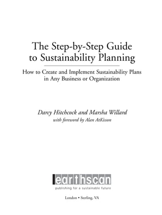 Prelims.qxd   10/1/2008   7:33 PM   Page iii




                      The Step-by-Step Guide
                     to Sustainability Planning
                 How to Create and Implement Sustainability Plans
                        in Any Business or Organization




                           Darcy Hitchcock and Marsha Willard
                                     with foreword by Alan AtKisson




                                       publishing for a sustainable future


                                               London • Sterling, VA
 