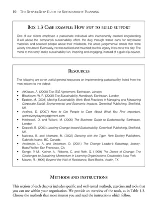 Chapter01.qxd      10/1/2008     4:54 PM     Page 10




       10       THE STEP-BY-STEP GUIDE TO SUSTAINABILITY PLANNING



                    BOX 1.3 CASE EXAMPLE: HOW NOT                          TO BUILD SUPPORT

            One of our clients employed a passionate individual who inadvertently created longstanding
            ill-will about the company’s sustainability effort. He dug through waste cans for recyclable
            materials and scolded people about their misdeeds. He wrote judgemental emails that were
            widely circulated. Eventually, he was tackled and muzzled; but his legacy lives on to this day. The
            moral to this story: make sustainability fun, inspiring and engaging, instead of a guilt-trip downer.




                                                     RESOURCES
            The following are other useful general resources on implementing sustainability, listed from the
            most recent to the oldest:

            •    AtKisson, A. (2008) The ISIS Agreement, Earthscan, London
            •    Blackburn, W. R. (2008) The Sustainability Handbook, Earthscan, London
            •    Epstein, M. (2008) Making Sustainability Work: Best Practices in Managing and Measuring
                 Corporate Social, Environmental and Economic Impacts, Greenleaf Publishing, Sheffield,
                 UK
            •    Axelrod, D. (2007) How to Get People to Care About What You Find Important,
                 www.everydayengagement.com
            •    Hitchcock, D. and Willard, M. (2006) The Business Guide to Sustainability, Earthscan,
                 London
            •    Doppelt, B. (2003) Leading Change toward Sustainability, Greenleaf Publishing, Sheffield,
                 UK
            •    Nattrass, B. and Altomare, M. (2002) Dancing with the Tiger, New Society Publishers,
                 Gabriola Island, BC, Canada
            •    Anderson, L. A. and Anderson, D. (2001) The Change Leader’s Roadmap, Jossey-
                 Bass/Pfeiffer, San Francisco, CA
            •    Senge, P. M., Kleiner, A., Roberts, C. and Roth, G. (1999) The Dance of Change: The
                 Challenges to Sustaining Momentum in Learning Organizations, Doubleday, New York
            •    Maurer, R. (1996) Beyond the Wall of Resistance, Bard Books, Austin, TX




                                      METHODS AND INSTRUCTIONS
       This section of each chapter includes specific and well-tested methods, exercises and tools that
       you can use within your organization. We provide an overview of the tools, as in Table 1.3.
       Choose the methods that most interest you and read the instructions which follow.
 