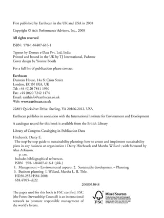 Prelims.qxd   10/1/2008      7:33 PM     Page iv




       First published by Earthscan in the UK and USA in 2008

       Copyright © Axis Performance Advisors, Inc., 2008

       All rights reserved

       ISBN: 978-1-84407-616-1

       Typeset by Domex e-Data Pvt. Ltd, India
       Printed and bound in the UK by TJ International, Padstow
       Cover design by Yvonne Booth

       For a full list of publications please contact:

       Earthscan
       Dunstan House, 14a St Cross Street
       London, EC1N 8XA, UK
       Tel: +44 (0)20 7841 1930
       Fax: +44 (0)20 7242 1474
       Email: earthinfo@earthscan.co.uk
       Web: www.earthscan.co.uk

       22883 Quicksilver Drive, Sterling, VA 20166-2012, USA

       Earthscan publishes in association with the International Institute for Environment and Development

       A catalogue record for this book is available from the British Library

       Library of Congress Cataloging-in-Publication Data
       Hitchcock, Darcy E.
        The step-by-step guide to sustainability planning: how to create and implement sustainability
       plans in any business or organization / Darcy Hitchcock and Marsha Willard ; with foreword by
       Alan AtKisson.
            p. cm.
         Includes bibliographical references.
         ISBN 978-1-84407-616-1 (pbk.)
        1. Management – Environmental aspects. 2. Sustainable development – Planning
        3. Business planning I. Willard, Marsha L. II. Title.
         HD30.255.H584 2008
         658.4’095–dc22
                                                        2008033048

       The paper used for this book is FSC certified. FSC
       (the Forest Stewardship Council) is an international
       network to promote responsible management of
       the world’s forests.
 