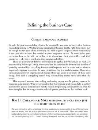 Chapter02.qxd   9/17/2008      6:38 PM     Page 17




                                                                 2
                                    Refining the Business Case


                                          CONCEPTS AND CASE EXAMPLES
            In order for your sustainability effort to be sustainable, you need to have a clear business
            reason for pursuing it. While pursuing sustainability because ‘It’s the right thing to do’ may
            be enough to start your effort, eventually you need to get to the place where sustainability
            is not just nice to have, but crucial to your long-term success. At some point, your
            executives have to be able to explain – to themselves, their stakeholders and their
            employees – why this is worth the time, expense and effort.
                There are a number of different methods for doing this. Bob Willard, in his book The
            Sustainability Advantage (2002), shows you how to compute the bottom-line benefits of
            pursuing sustainability, everything from reduced expenses and increased market share to
            improved employee retention. In some situations, this is a useful exercise. However, a
            substantial number of organizational change efforts can claim to do many of these same
            things. You need a compelling reason why sustainability makes more sense than the
            others.
                This approach assumes that making and saving money are the primary reasons for
            pursuing sustainability. What we’ve found is that this financial analysis can help to support
            a decision to pursue sustainability; but the reasons for pursuing sustainability are often far
            more complex. For each organization and each person, you have to find the best hook.



                BOX 2.1 CASE EXAMPLE: MAKE SUSTAINABILITY MORE                                     THAN JUST
                                THE ‘RIGHT THING TO DO’

                We were consulting with a large legal firm that was pursuing sustainability. A few of the partners
                were on board; but we suspected others saw this as a distraction. When we asked their
                sustainability steering committee members why they were pursuing sustainability, we were told:
                ‘It’s just the right thing to do.’ There’s nothing wrong with that; it’s just not very compelling and
 