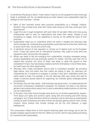 Chapter02.qxd      9/17/2008      6:38 PM     Page 18




       18       THE STEP-BY-STEP GUIDE TO SUSTAINABILITY PLANNING


            is sometimes off-putting to others. It also makes it easy to cut the programme when times get
            tough or workloads call. So, we started laying out other reasons why sustainability might be
            strategic to their business – namely:

            •    Many of their business clients were pursuing sustainability as a strategic initiative.
                 Shouldn’t they at least know what their clients were doing so that they could give them
                 good advice?
            •    Legal firms are in tough competition with each other for top talent. More and more young
                 professionals want to work for organizations that share their values. Instead of just
                 competing on wages, firms are appealing to recruits on the additional basis of their
                 practices.
            •    Sustainability helps you to understand where the world is headed and attorneys help
                 clients manage risk. Understanding sustainability could help them to show their clients how
                 to avoid future risks, not just the current ones.
            •    A significant amount of new regulation is coming out of regions such as the European
                 Union. If they had clients with an international business, they ought to know what new
                 regulations were coming down the pipeline.
            •    Whole new areas of law are emerging from sustainability, including renewable energy,
                 product stewardship and cap-and-trade systems for carbon. Did they want their firm to
                 expand their practice into some of these new areas or cede this ground to their
                 competitors? In fact, they had already created a name for themselves in one of these areas,
                 but hadn’t seen the other opportunities.
            •    Attorneys often create boundaries around what is considered possible. By providing
                 legal advice, they limit action that their clients are willing to take. So, attorneys can
                 inadvertently be a hindrance to progress in society if they don’t understand where the
                 world needs to head. For example, in the US, attorneys often give clients who want to
                 create a business several options for organizing, but routinely ignore employee-owned
                 co-operatives.
            •    Conversely, they can help clients – both business and government – to create policies that
                 circumvent unnecessary roadblocks to progress. For example, the state or city attorney
                 general may provide advice about how to word sustainability-related policies so that they
                 can be implemented.
            •    In the past, most major social changes were driven by, or at least supported by, lawyers.
                 Think about civil rights and women’s rights, along with anti-smoking and drink driving
                 campaigns. Isn’t it likely that there will be an important role for attorneys as sustainability
                 unfolds as well? Companies and other entities are already getting sued for their climate
                 impacts. Some believe that climate change will be the next tobacco, a legal
                 battleground.

            This conversation helped them to think beyond reducing paper and energy use to see the
            broader strategic opportunities for their firm. Within six months, the firm was publicly promoting
            its involvement with sustainability.
 