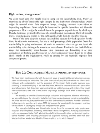 Chapter02.qxd   9/17/2008      6:38 PM     Page 19




                                                                              REFINING THE BUSINESS CASE 19


            Right action, wrong reason?
            We don’t much care why people want to jump on the sustainability train. Many are
            motivated by a belief that it’s the right thing to do and a reflection of moral values. Others
            might be worried about their corporate image, changing customer expectations or
            impending regulations. Some might be interested in specific incentives and financial
            programmes. Others might be excited about the prospects to profit from the challenges.
            Usually, businesses get involved because of a complex set of motivations. Don’t fall into the
            trap of wanting people to join for the right reasons. Help them to find their reasons.
                 Most of the early adopters pursued sustainability because they had a passion for the
            issue. As with most movements, that was a small percentage of the population. Now that
            sustainability is going mainstream, it’s easier to convince others to get on board the
            sustainability train, although the reasons are more diverse. It’s okay in our book if clients
            adopt the sustainability ethos because their customers are demanding it or their
            competitors are looking good because of it. Once sustainability issues begin to be talked
            about openly in the organization, you’ll be amazed by the heart-felt response from
            unexpected people.




                     BOX 2.2 CASE EXAMPLE: MAKE SUSTAINABILITY INEVITABLE
                We have been most successful with the current wave of sustainability recruits when we can
                paint sustainability as inevitable. The chief financial officer (CFO) of one of our clients was
                intrigued with sustainability; but the president of this closely held private business was
                planning to sell the company in the next few years. He had a short-timer attitude. It was also
                a small company that, like most, was running flat out just to keep up with orders. How could
                it be convinced to take time to look at this long-range, strategic issue when it was living day
                to day?
                      We asked for a short list of the company’s customers and suppliers. With that information,
                we were able to use the internet to find which of these companies were pursuing sustainability.
                We knew we’d hit the jackpot when Wal-Mart was on their list of customers. Wal-Mart is famous
                for leaning on its suppliers and, since 2006, it’s been on the sustainability bandwagon, pushing
                for reductions in packaging, energy use and greenhouse gases.
                      Our executive briefing was littered with stories from the company’s major customers,
                suppliers and competitors. Suddenly, it looked as if it was falling behind. Pursuing sustainability
                no longer appeared to be ‘fluff’. We told the staff that they could either get their act together
                before Wal-Mart came knocking or wait and be surprised. Ironically, their first letter from Wal-
                Mart arrived two weeks later. We didn’t have anything to do with it: honest!
 