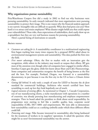 Chapter02.qxd   9/17/2008    6:38 PM   Page 20




       20   THE STEP-BY-STEP GUIDE TO SUSTAINABILITY PLANNING


       Why organizations pursue sustainability
       PriceWaterhouse Coopers first did a study in 2002 to find out why businesses were
       pursuing sustainability. Its early research indicated that most organizations were pursuing
       sustainability to protect their image. This is one reason why the financial analysis approach
       is too narrow. Intangible risks are difficult to quantify. What does bad press cost you? How
       hard is it to attract and retain employees? What disaster might befall you that could expose
       your vulnerabilities? These risks, these expectations of stakeholders, don’t easily show up on
       a spreadsheet; but they are very real business reasons for pursuing sustainability.
            Here’s a partial listing of motivations to unearth.

       Business reasons:

       •    Customers are asking for it. A sustainability coordinator in a multinational engineering
            firm began tracking how many times requests for a proposal (RFPs) asked about its
            environmental management systems and sustainability. This data pushed the firm into
            the field.
       •    First mover advantage. Often, the first to market with an innovation gets the
            recognition, while others in the industry may match or surpass their efforts. BP gets
            most of the attention even though other oil companies have engaged in similar efforts.
            Interface Carpet gets the glory, while few know about Shaw and C&L Floorcoverings.
            Some companies and communities recognize the benefit of being known as the first
            and the best. For example, Portland, Oregon, was featured in a sustainability
            documentary, in part because it was the first city in the US to have a Climate Action
            Plan.
       •    Getting left behind. It only took a couple of years for LEED to become the de facto
            standard for commercial buildings. Architects who weren’t certified have been
            scrambling to catch up lest they look hopelessly out of touch.
       •    Logical extension of existing efforts. As mentioned in Chapter 1, Cascade Corporation,
            one of our manufacturing clients, a niche manufacturer with operations in a number
            of countries, was already pursuing lean manufacturing and employee empowerment
            strategies. Then its board asked the president to think about social responsibility. Its
            programmes were starting to feel like a jumble: quality, lean, corporate social
            responsibility (CSR), ISO 14001 and empowerment. We were able to demonstrate
            how sustainability could act as a unifying umbrella under which these different efforts
            could fall.
       •    Protecting one’s image. Nike became interested in sustainability after being lambasted
            for the treatment of workers in its suppliers’ operations. It asked the question: what
            might hit us next? Environmental sustainability was the answer.
 