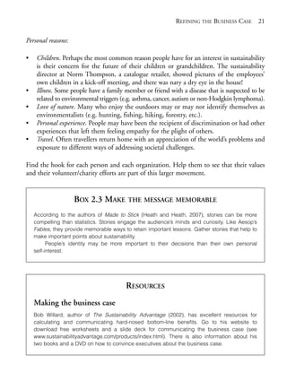 Chapter02.qxd   9/17/2008    6:38 PM     Page 21




                                                                          REFINING THE BUSINESS CASE 21

            Personal reasons:

            •    Children. Perhaps the most common reason people have for an interest in sustainability
                 is their concern for the future of their children or grandchildren. The sustainability
                 director at Norm Thompson, a catalogue retailer, showed pictures of the employees’
                 own children in a kick-off meeting, and there was nary a dry eye in the house!
            •    Illness. Some people have a family member or friend with a disease that is suspected to be
                 related to environmental triggers (e.g. asthma, cancer, autism or non-Hodgkin lymphoma).
            •    Love of nature. Many who enjoy the outdoors may or may not identify themselves as
                 environmentalists (e.g. hunting, fishing, hiking, forestry, etc.).
            •    Personal experience. People may have been the recipient of discrimination or had other
                 experiences that left them feeling empathy for the plight of others.
            •    Travel. Often travellers return home with an appreciation of the world’s problems and
                 exposure to different ways of addressing societal challenges.

            Find the hook for each person and each organization. Help them to see that their values
            and their volunteer/charity efforts are part of this larger movement.


                                BOX 2.3 MAKE          THE MESSAGE MEMORABLE

                According to the authors of Made to Stick (Heath and Heath, 2007), stories can be more
                compelling than statistics. Stories engage the audience’s minds and curiosity. Like Aesop’s
                Fables, they provide memorable ways to retain important lessons. Gather stories that help to
                make important points about sustainability.
                      People’s identity may be more important to their decisions than their own personal
                self-interest.




                                                      RESOURCES
                Making the business case
                Bob Willard, author of The Sustainability Advantage (2002), has excellent resources for
                calculating and communicating hard-nosed bottom-line benefits. Go to his website to
                download free worksheets and a slide deck for communicating the business case (see
                www.sustainabilityadvantage.com/products/index.html). There is also information about his
                two books and a DVD on how to convince executives about the business case.
 