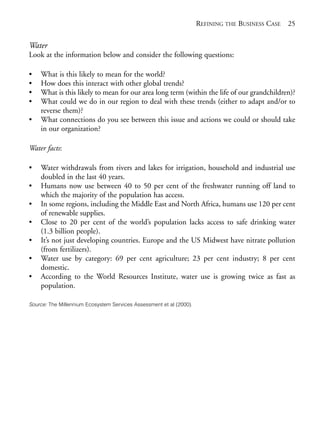 Chapter02.qxd   9/17/2008     6:38 PM     Page 25




                                                                                 REFINING THE BUSINESS CASE 25


            Water
            Look at the information below and consider the following questions:

            •   What is this likely to mean for the world?
            •   How does this interact with other global trends?
            •   What is this likely to mean for our area long term (within the life of our grandchildren)?
            •   What could we do in our region to deal with these trends (either to adapt and/or to
                reverse them)?
            •   What connections do you see between this issue and actions we could or should take
                in our organization?

            Water facts:

            •   Water withdrawals from rivers and lakes for irrigation, household and industrial use
                doubled in the last 40 years.
            •   Humans now use between 40 to 50 per cent of the freshwater running off land to
                which the majority of the population has access.
            •   In some regions, including the Middle East and North Africa, humans use 120 per cent
                of renewable supplies.
            •   Close to 20 per cent of the world’s population lacks access to safe drinking water
                (1.3 billion people).
            •   It’s not just developing countries. Europe and the US Midwest have nitrate pollution
                (from fertilizers).
            •   Water use by category: 69 per cent agriculture; 23 per cent industry; 8 per cent
                domestic.
            •   According to the World Resources Institute, water use is growing twice as fast as
                population.

            Source: The Millennium Ecosystem Services Assessment et al (2000).
 