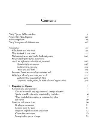 Prelims.qxd    10/1/2008    7:33 PM   Page v




                                                    Contents


              List of Figures, Tables and Boxes                                         ix
              Foreword by Alan AtKisson                                               xiii
              Acknowledgements                                                         xv
              List of Acronyms and Abbreviations                                      xvii

              Introduction                                                            xix
                  Who should read this book?                                          xxi
                  How this book is structured                                         xxi
                  Definition of terms used in this book and process                  xxiii
                  Sustainability plans versus assessments –
                  what’s the difference and which do you need?                       xxiii
                         Sustainability assessments                                  xxiii
                         Sustainability planning                                      xxiv
                         When you need both                                            xxv
                  Resources: Broad sustainability assessment tools                    xxvi
                  Tailoring a planning process to your needs                          xxvi
                         Fast track to a sustainability plan                         xxvii
                         Variations on the process for more advanced organizations    xxix

              1   Preparing for Change                                                  1
                  Concepts and case examples                                            1
                     Keys to success in any organizational change initiative            1
                     Special considerations for sustainability initiatives              6
                     What to do before creating a sustainability plan                   7
                     Resources                                                         10
                  Methods and instructions                                             10
                     Readiness assessment                                              11
                     Lessons from the past                                             11
                     Stages of implementation assessment                               12
                     Champion assessment                                               13
                     Strategies for system change                                      14
 