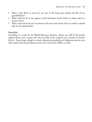 Chapter02.qxd   9/17/2008   6:38 PM   Page 29




                                                                     REFINING THE BUSINESS CASE 29

            •   What is this likely to mean for our area in the long term (within the life of our
                grandchildren)?
            •   What could we do in our region to deal with these trends (either to adapt and/or to
                reverse them)?
            •   What connections do you see between this issue and actions that we could or should
                take in our organization?

            Forest facts
            According to a study by the World Resources Institute, almost one half of the Earth’s
            original forest cover is gone and only one fifth of the original cover remains as frontier
            forests – forests large enough to sustain substantial populations of indigenous species even
            when faced with natural disasters such as fire and storms (WRI, no date).
 