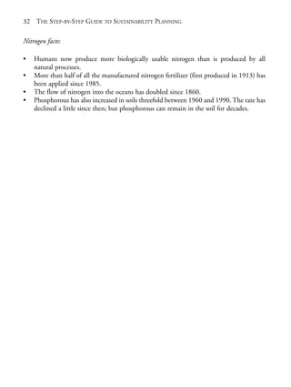 Chapter02.qxd   9/17/2008    6:38 PM   Page 32




       32   THE STEP-BY-STEP GUIDE TO SUSTAINABILITY PLANNING

       Nitrogen facts:

       •    Humans now produce more biologically usable nitrogen than is produced by all
            natural processes.
       •    More than half of all the manufactured nitrogen fertilizer (first produced in 1913) has
            been applied since 1985.
       •    The flow of nitrogen into the oceans has doubled since 1860.
       •    Phosphorous has also increased in soils threefold between 1960 and 1990. The rate has
            declined a little since then; but phosphorous can remain in the soil for decades.
 