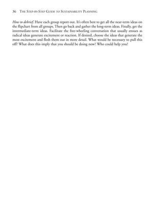 Chapter02.qxd   9/17/2008   6:38 PM    Page 36




       36   THE STEP-BY-STEP GUIDE TO SUSTAINABILITY PLANNING

       How to debrief. Have each group report out. It’s often best to get all the near-term ideas on
       the flipchart from all groups. Then go back and gather the long-term ideas. Finally, get the
       intermediate-term ideas. Facilitate the free-wheeling conversation that usually ensues as
       radical ideas generate excitement or reaction. If desired, choose the ideas that generate the
       most excitement and flesh them out in more detail. What would be necessary to pull this
       off? What does this imply that you should be doing now? Who could help you?
 