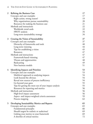 Prelims.qxd   10/1/2008   7:33 PM   Page vi




       vi THE STEP-BY-STEP GUIDE TO SUSTAINABILITY PLANNING

       2   Refining the Business Case                                 17
           Concepts and case examples                                 17
              Right action, wrong reason?                             19
              Why organizations pursue sustainability                 20
              Resources for making the business case                  21
           Methods and instructions                                   22
              Worldwide trend cards                                   22
              SWOT analysis                                           34
              Long-term sustainability strategy                       34

       3   Creating the Vision of Sustainability                      37
           Concepts and case examples                                 37
              Hierarchy of frameworks and tools                       40
              Long-term visioning                                     44
              Tips for establishing a vision                          45
              Resources                                               47
           Methods and instructions                                   47
              Framework-based visioning                               47
              Threats and opportunities                               48
              Backcasting                                             49
              New business models                                     51

       4   Identifying Impacts and Priorities                         53
           Concepts and case examples                                 53
              Multilevel approach to analysing impacts                54
              Look beyond the obvious                                 54
              Reveal new sources of process inefficiency              54
              Go beyond your gates                                    55
              Tips for getting the most out of your impact analysis   55
              Resources for reporting and metrics                     56
           Methods and instructions                                   56
              High-level impact assessment                            56
              Aspect- and impact-weighted criteria assessment         59
              Process mapping                                         62

       5   Developing Sustainability Metrics and Reports              65
           Concepts and case examples                                 65
             Fundamental principles                                   66
             Should targets be realistic or audacious?                69
             Linking your metrics to your framework                   69
             A shortlist of critical metrics                          72
 