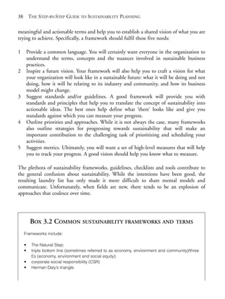 Chapter03.qxd       9/17/2008    6:38 PM    Page 38




       38       THE STEP-BY-STEP GUIDE TO SUSTAINABILITY PLANNING

       meaningful and actionable terms and help you to establish a shared vision of what you are
       trying to achieve. Specifically, a framework should fulfil these five needs:

       1        Provide a common language. You will certainly want everyone in the organization to
                understand the terms, concepts and the nuances involved in sustainable business
                practices.
       2        Inspire a future vision. Your framework will also help you to craft a vision for what
                your organization will look like in a sustainable future: what it will be doing and not
                doing, how it will be relating to its industry and community, and how its business
                model might change.
       3        Suggest standards and/or guidelines. A good framework will provide you with
                standards and principles that help you to translate the concept of sustainability into
                actionable ideas. The best ones help define what ‘there’ looks like and give you
                standards against which you can measure your progress.
       4        Outline priorities and approaches. While it is not always the case, many frameworks
                also outline strategies for progressing towards sustainability that will make an
                important contribution to the challenging task of prioritizing and scheduling your
                activities.
       5        Suggest metrics. Ultimately, you will want a set of high-level measures that will help
                you to track your progress. A good vision should help you know what to measure.

       The plethora of sustainability frameworks, guidelines, checklists and tools contribute to
       the general confusion about sustainability. While the intentions have been good, the
       resulting laundry list has only made it more difficult to share mental models and
       communicate. Unfortunately, when fields are new, there tends to be an explosion of
       approaches that coalesce over time.




                 BOX 3.2 COMMON SUSTAINABILITY FRAMEWORKS AND                               TERMS

            Frameworks include:

            •     The Natural Step;
            •     triple bottom line (sometimes referred to as economy, environment and community)/three
                  Es (economy, environment and social equity);
            •     corporate social responsibility (CSR)
            •     Herman Daly’s triangle.
 