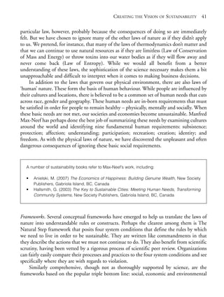 Chapter03.qxd   9/17/2008     6:38 PM    Page 41




                                                              CREATING THE VISION OF SUSTAINABILITY 41

            particular law, however, probably because the consequences of doing so are immediately
            felt. But we have chosen to ignore many of the other laws of nature as if they didn’t apply
            to us. We pretend, for instance, that many of the laws of thermodynamics don’t matter and
            that we can continue to use natural resources as if they are limitless (Law of Conservation
            of Mass and Energy) or throw toxins into our water bodies as if they will flow away and
            never come back (Law of Entropy). While we would all benefit from a better
            understanding of these laws, the sophistication of the science necessary makes them a bit
            unapproachable and difficult to interpret when it comes to making business decisions.
                  In addition to the laws that govern our physical environment, there are also laws of
            ‘human’ nature. These form the basis of human behaviour. While people are influenced by
            their cultures and locations, there is believed to be a common set of human needs that cuts
            across race, gender and geography. These human needs are in-born requirements that must
            be satisfied in order for people to remain healthy – physically, mentally and socially. When
            these basic needs are not met, our societies and economies become unsustainable. Manfred
            Max-Neef has perhaps done the best job of summarizing these needs by examining cultures
            around the world and identifying nine fundamental human requirements: subsistence;
            protection; affection; understanding; participation; recreation; creation; identity; and
            freedom. As with the physical laws of nature, we have discovered the unpleasant and often
            dangerous consequences of ignoring these basic social requirements.


                A number of sustainability books refer to Max-Neef’s work, including:

                •   Anielski, M. (2007) The Economics of Happiness: Building Genuine Wealth, New Society
                    Publishers, Gabriola Island, BC, Canada
                •   Hallsmith, G. (2003) The Key to Sustainable Cities: Meeting Human Needs, Transforming
                    Community Systems, New Society Publishers, Gabriola Island, BC, Canada




            Frameworks. Several conceptual frameworks have emerged to help us translate the laws of
            nature into understandable rules or constructs. Perhaps the clearest among them is The
            Natural Step framework that posits four system conditions that define the rules by which
            we need to live in order to be sustainable. They are written like commandments in that
            they describe the actions that we must not continue to do. They also benefit from scientific
            scrutiny, having been vetted by a rigorous process of scientific peer review. Organizations
            can fairly easily compare their processes and practices to the four system conditions and see
            specifically where they are with regards to violation.
                Similarly comprehensive, though not as thoroughly supported by science, are the
            frameworks based on the popular triple bottom line: social, economic and environmental
 