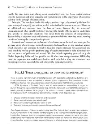Chapter03.qxd      9/17/2008     6:38 PM     Page 42




       42       THE STEP-BY-STEP GUIDE TO SUSTAINABILITY PLANNING

       health. We have found that talking about sustainability from this frame makes intuitive
       sense to businesses and gives a specific and reassuring nod to the importance of economic
       viability to the concept of sustainability.
            Principles. The next level in the hierarchy contains a large collection of guidelines that
       have attempted to specify the actions needed in individual industries or sectors. These are
       an additional step removed from the laws of nature because they are someone’s
       interpretation of what should be done. They have the benefit of being easy to understand
       and specific to particular situations, but suffer from the dilution of interpretation.
       Sustainability is a systems issue and it is easy to get tunnelled into a few key issues, running
       the risk of missing the comprehensive picture.
            Standards and constructs. At the bottom of the hierarchy are the tools and strategies that
       are very useful when it comes to implementation. Included here are the standards against
       which industries can compare themselves (e.g. the organic standard for agriculture) and
       tools that help resolve specific problems (e.g. life-cycle assessments to help businesses root
       out the sources of pollution and waste). We also include reporting protocols (e.g. the
       Global Reporting Initiative) that provide specific directives to organizations. While they
       make an important and useful contribution, used in isolation they can contribute to a
       myopic approach to sustainability and obscure the big picture entirely.



                  BOX 3.3 THREE APPROACHES                    TO DEFINING SUSTAINABILITY

            There is no one right framework or set of principles with regards to sustainability; but there are
            those that are more or less appropriate or relevant to your organization. The three case studies
            that follow illustrate how organizations develop hybrid versions that fit their own cultures.
                  SERA Architects in Portland, Oregon, was an early convert to sustainability. It began its
            journey through its exposure to The Natural Step. While the framework seemed to fit the company’s
            needs generally, it adapted the language of the system conditions to speak more meaningfully to
            its employees. SERA Architects now define the four rules by which it operates as:

            1    Choose: are the choices I make fair and equitable?
            2    Take: can the Earth replace what I take?
            3    Make: am I poisoning the Earth, water or air?
            4    Respect: do I respect the biodiversity of flora and fauna?

            The Oregon Museum of Science and Industry liked The Natural Step, as well. As a science
            museum, the notions of the systems conditions spoke to the science mindset of the organization.
            It didn’t feel, however, that the four system conditions represented a balanced set of principles
            and therefore married the TNS framework with the triple bottom line framework. The museum uses
            three of the four system conditions as part of the way in which it defines its environmental vision
 
