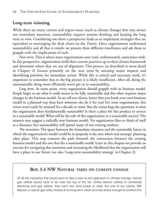 Chapter03.qxd     9/17/2008      6:38 PM     Page 44




       44     THE STEP-BY-STEP GUIDE TO SUSTAINABILITY PLANNING


       Long-term visioning
       While there are many current and urgent issues (such as climate change) that may attract
       our immediate attention, sustainability requires systems thinking and keeping the long
       term in view. Considering too short a perspective leads us to implement strategies that are
       equivalent to rearranging the deck chairs on the Titanic. Once organizations understand
       sustainability and all that it entails, we present three different timeframes and ask them to
       grapple with the implications of each.
            Near term. This is where most organizations start (and, unfortunately, sometimes end).
       In this perspective, organizations hold their current practices up to their chosen framework
       and determine where they are out of alignment. This process (as described in more detail
       in Chapter 4) focuses primarily on the near term by assessing major impacts and
       identifying priorities for immediate action. While this is critical and necessary work, it’s
       important to remember that in the big picture it is likely insufficient. After all, doing the
       unsustainable thing more efficiently won’t get us to sustainability.
            Long term. At some point, every organization should grapple with its business model.
       People begin to see what it really means to be fully sustainable and this often requires major
       changes to the business model. As we tell our clients, better that you break your own business
       model in a planned way than have someone else do it for you! For most organizations, this
       vision won’t easily be attained for a decade or more. But the vision begs the questions: is what
       the organization does fundamentally sustainable? Is there a place for this product or service
       in a sustainable world? What will be the role of this organization in a sustainable society? The
       answers may suggest a radically new business model. No organization likes to think of itself
       as a dinosaur; but sustainability will upend many of our existing markets.
            The transition. The space between the immediate situation and the sustainable future in
       which the organization’s model could be in jeopardy is the area where real strategic planning
       takes place. This step contains the path forward: the connection between the existing
       business model and the one that fits a sustainable world. Later in this chapter we provide an
       exercise for navigating this transition and increasing the likelihood that the organization will
       have a place in our future (see also ‘Long-term sustainability strategy’ in Chapter 2).



                      BOX 3.4 NW NATURAL                   TAKES ON CLIMATE CHANGE

            Of all the industries that would want to take a see-no-evil approach to climate change, natural
            gas utilities would have to be near the top of the list. Unlike electric utilities or combined
            electricity and gas utilities, they can’t tout wind power or solar. But one of our clients, NW
            Natural, a natural gas utility, looked at its long-term vision and was brave enough to confront the
 