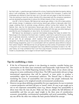 Chapter03.qxd   9/17/2008      6:38 PM     Page 45




                                                                 CREATING THE VISION OF SUSTAINABILITY 45


                fact that it sells a greenhouse gas (methane) for a living. Exploring that dilemma openly, talking
                about it with employees, has unleashed a wave of excitement and innovation. It seems that
                employees are relieved to have the topic out in the open and are eager to help find solutions.
                They are working to track the carbon dioxide (CO2) associated with the company’s operations
                and are developing programmes to reduce the climate impacts of their core product.
                      Like BP in the oil industry, NW Natural led natural gas utilities in the US to deal publicly
                with climate change. It catalysed a trend among natural gas utilities to decouple rates from
                usage, enabling them to promote energy efficiency without hurting their bottom line. NW
                Natural, then, was the first stand-alone natural gas utility to offer a carbon product: Smart
                Energy allows customers to offset the emissions associated with their gas use while helping to
                promote the use of biodigesters on dairy farms. Its nickname is cow power.
                      NW Natural has developed a nuanced intermediate strategy that helps its bottom line.
                Natural gas is the cleanest of the fossil fuels; in addition, when fuel is used at the source rather
                than to generate electricity, customers can reduce their greenhouse gas emissions by over
                20 per cent. Its ad campaign, which explains these concepts, has received national
                recognition. Its efforts to help its customers use less and then to offset what remains, using its
                Smart Energy programme, puts it in a conversation with its customers about efforts to reduce
                their carbon footprint. NW Natural has not yet figured out what variety of businesses it will be
                in long term; but it reminded its employees how many different businesses it’s been in its 148-
                year history, so it has confidence that it can find a way forward. It knows its current business
                model is unsustainable, but is eager to reinvent itself once again.




            Tips for establishing a vision
            •    If the list of framework options is too daunting to examine, consider basing your
                 conversation on the three most commonly used frameworks: triple bottom line, The
                 Natural Step or the Global Reporting Initiative (GRI). Many of our clients end up
                 using one or some combination of these three. The GRI is particularly relevant to large
                 international organizations that will be expected, at some point, to produce a
                 sustainability report for international audiences. The Natural Step is effective at
                 translating the science of sustainability into concepts that people understand, but
                 admittedly appears to be weighted towards environmental considerations.
            •    However you go about defining sustainability for your organization, be sure to maintain
                 a systems perspective and don’t fall prey to ‘tunnel’ vision. It’s easy to get caught up in
                 one or two important sustainability issues (e.g. climate change); but sustainability is
                 about more than the issue du jour. Make sure that you address the full definition of
                 sustainability and that you give equal weight to the three areas of consideration:
                 economic sustainability, environmental sustainability and social sustainability. Trading
                 any one off for the other two violates the basic premise behind the concept.
 