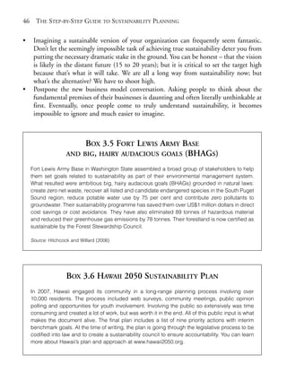 Chapter03.qxd     9/17/2008      6:38 PM      Page 46




       46     THE STEP-BY-STEP GUIDE TO SUSTAINABILITY PLANNING

       •     Imagining a sustainable version of your organization can frequently seem fantastic.
             Don’t let the seemingly impossible task of achieving true sustainability deter you from
             putting the necessary dramatic stake in the ground. You can be honest – that the vision
             is likely in the distant future (15 to 20 years); but it is critical to set the target high
             because that’s what it will take. We are all a long way from sustainability now; but
             what’s the alternative? We have to shoot high.
       •     Postpone the new business model conversation. Asking people to think about the
             fundamental premises of their businesses is daunting and often literally unthinkable at
             first. Eventually, once people come to truly understand sustainability, it becomes
             impossible to ignore and much easier to imagine.



                                 BOX 3.5 FORT LEWIS ARMY BASE
                            AND BIG, HAIRY AUDACIOUS GOALS (BHAGS)

            Fort Lewis Army Base in Washington State assembled a broad group of stakeholders to help
            them set goals related to sustainability as part of their environmental management system.
            What resulted were ambitious big, hairy audacious goals (BHAGs) grounded in natural laws:
            create zero net waste, recover all listed and candidate endangered species in the South Puget
            Sound region, reduce potable water use by 75 per cent and contribute zero pollutants to
            groundwater. Their sustainability programme has saved them over US$1 million dollars in direct
            cost savings or cost avoidance. They have also eliminated 89 tonnes of hazardous material
            and reduced their greenhouse gas emissions by 78 tonnes. Their forestland is now certified as
            sustainable by the Forest Stewardship Council.

            Source: Hitchcock and Willard (2006)




                            BOX 3.6 HAWAII 2050 SUSTAINABILITY PLAN
            In 2007, Hawaii engaged its community in a long-range planning process involving over
            10,000 residents. The process included web surveys, community meetings, public opinion
            polling and opportunities for youth involvement. Involving the public so extensively was time
            consuming and created a lot of work, but was worth it in the end. All of this public input is what
            makes the document alive. The final plan includes a list of nine priority actions with interim
            benchmark goals. At the time of writing, the plan is going through the legislative process to be
            codified into law and to create a sustainability council to ensure accountability. You can learn
            more about Hawaii’s plan and approach at www.hawaii2050.org.
 