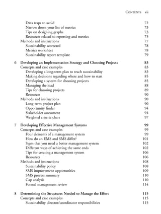 Prelims.qxd   10/1/2008    7:33 PM   Page vii




                                                                                CONTENTS    vii

                    Data traps to avoid                                                     72
                    Narrow down your list of metrics                                        73
                    Tips on designing graphs                                                73
                    Resources related to reporting and metrics                              75
                  Methods and instructions                                                  77
                    Sustainability scorecard                                                78
                    Metrics worksheet                                                       78
                    Sustainability report template                                          79

              6   Developing an Implementation Strategy and Choosing Projects              83
                  Concepts and case examples                                               83
                    Developing a long-term plan to reach sustainability                    83
                    Making decisions regarding where and how to start                      85
                    Developing a system for choosing projects                              85
                    Managing the load                                                      88
                    Tips for choosing projects                                             89
                    Resources                                                              90
                  Methods and instructions                                                 90
                    Long-term project plan                                                 90
                    Opportunity finder                                                     94
                    Stakeholder assessment                                                 94
                    Weighted criteria chart                                                97

              7   Developing Effective Management Systems                                   99
                  Concepts and case examples                                                99
                    Four elements of a management system                                    99
                    How do an EMS and SMS differ?                                          101
                    Signs that you need a better management system                         102
                    Different ways of achieving the same ends                              102
                    Tips for creating a management system                                  106
                    Resources                                                              106
                  Methods and instructions                                                 108
                    Sustainability policy                                                  108
                    SMS improvement opportunities                                          109
                    SMS process summary                                                    110
                    Gap analysis                                                           110
                    Formal management review                                               114

              8   Determining the Structures Needed to Manage the Effort                   115
                  Concepts and case examples                                               115
                     Sustainability director/coordinator responsibilities                  115
 