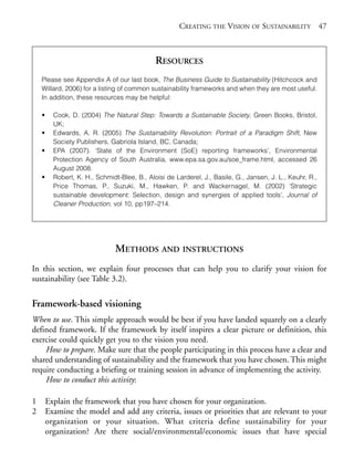 Chapter03.qxd   9/17/2008       6:38 PM     Page 47




                                                                  CREATING THE VISION OF SUSTAINABILITY 47



                                                          RESOURCES
                Please see Appendix A of our last book, The Business Guide to Sustainability (Hitchcock and
                Willard, 2006) for a listing of common sustainability frameworks and when they are most useful.
                In addition, these resources may be helpful:

                •     Cook, D. (2004) The Natural Step: Towards a Sustainable Society, Green Books, Bristol,
                      UK;
                •     Edwards, A. R. (2005) The Sustainability Revolution: Portrait of a Paradigm Shift, New
                      Society Publishers, Gabriola Island, BC, Canada;
                •     EPA (2007). ‘State of the Environment (SoE) reporting frameworks’, Environmental
                      Protection Agency of South Australia, www.epa.sa.gov.au/soe_frame.html, accessed 26
                      August 2008.
                •     Robert, K. H., Schmidt-Blee, B., Aloisi de Larderel, J., Basile, G., Jansen, J. L., Keuhr, R.,
                      Price Thomas, P., Suzuki, M., Hawken, P. and Wackernagel, M. (2002) ‘Strategic
                      sustainable development: Selection, design and synergies of applied tools’, Journal of
                      Cleaner Production, vol 10, pp197–214.




                                            METHODS AND INSTRUCTIONS
            In this section, we explain four processes that can help you to clarify your vision for
            sustainability (see Table 3.2).

            Framework-based visioning
            When to use. This simple approach would be best if you have landed squarely on a clearly
            defined framework. If the framework by itself inspires a clear picture or definition, this
            exercise could quickly get you to the vision you need.
                How to prepare. Make sure that the people participating in this process have a clear and
            shared understanding of sustainability and the framework that you have chosen. This might
            require conducting a briefing or training session in advance of implementing the activity.
                How to conduct this activity:

            1       Explain the framework that you have chosen for your organization.
            2       Examine the model and add any criteria, issues or priorities that are relevant to your
                    organization or your situation. What criteria define sustainability for your
                    organization? Are there social/environmental/economic issues that have special
 