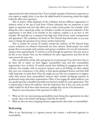 Chapter03.qxd   9/17/2008   6:38 PM   Page 49




                                                          CREATING THE VISION OF SUSTAINABILITY 49

            opportunities for other businesses first. If you include examples of businesses important to
            your region or supply chain, it can have the added benefit of examining trends that might
            indirectly affect your operation.
                 How to prepare. Make duplicates of the worksheet and put different organization or
            industry names at the top of each form. Choose industries that are important to your
            region or operation and ones that allow you to make certain points. For example, when
            doing this with a natural gas utility, we included a number of extractive industries. If the
            organization is not likely to be familiar to the audience, explain it as we have in this
            example. We typically use a company from high-tech, food service, retail, transportation
            and agriculture. The worksheets are based on The Natural Step framework, so you may
            want to change the questions if you choose another framework.
                 How to conduct the activity. If needed, remind the audience of The Natural Step’s
            system conditions (or whatever framework you have chosen). Break people into small
            groups (four to six people each) and give each group a worksheet. Go over the instructions
            and give them approximately 15 minutes to work through the questions. You may want to
            do this in two rounds. First, use the worksheets for other organizations and then do the
            same process for your own.
                 How to debrief the activity. Ask each group (or several groups if you don’t have time to
            do them all) to report on their biggest sustainability issue and best sustainability
            opportunities (one to three). If needed, stretch their thinking by engaging others in the
            audience. For example, with an extractive industry such as oil drilling, we often explain
            that your core competence is the ability to find special geological features and then drill
            really long holes to reach them. How else might you use this core competency to support
            rather than detract from sustainability? Answers often include developing expertise in
            geothermal energy and carbon sequestration. Often, if you engage the whole audience, you
            can quickly generate a handful of possible new business models for each organization. This
            is empowering: it leaves the audience with the impression that if they can come up with
            viable models for all of these other businesses, perhaps they can do it for themselves.
                 Based on your discussion of the questions in Table 3.3:

            •   What are the two most pressing sustainability issues facing this organization (in other
                words, what is the funnel wall going to look like for them)?
            •   What are the two most intriguing business opportunities that relate to sustainability?

            Backcasting
            When to use. Backcasting is a rigorous process that returns a well-tested approach to
            sustainability.
 