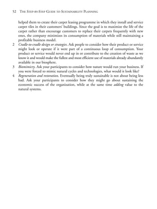 Chapter03.qxd   9/17/2008    6:38 PM    Page 52




       52   THE STEP-BY-STEP GUIDE TO SUSTAINABILITY PLANNING

            helped them to create their carpet leasing programme in which they install and service
            carpet tiles in their customers’ buildings. Since the goal is to maximize the life of the
            carpet rather than encourage customers to replace their carpets frequently with new
            ones, the company minimizes its consumption of materials while still maintaining a
            profitable business model.
       2    Cradle-to-cradle design or strategies. Ask people to consider how their product or service
            might look or operate if it were part of a continuous loop of consumption. Your
            product or service would never end up in or contribute to the creation of waste as we
            know it and would make the fullest and most efficient use of materials already abundantly
            available in our biosphere.
       3    Biomimicry. Ask your participants to consider how nature would run your business. If
            you were forced to mimic natural cycles and technologies, what would it look like?
       4    Regeneration and restoration. Eventually being truly sustainable is not about being less
            bad. Ask your participants to consider how they might go about sustaining the
            economic success of the organization, while at the same time adding value to the
            natural systems.
 