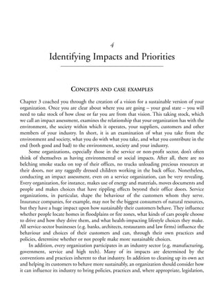 Chapter04.qxd   9/17/2008   6:38 PM    Page 53




                                                          4
                            Identifying Impacts and Priorities


                                      CONCEPTS AND CASE EXAMPLES
            Chapter 3 coached you through the creation of a vision for a sustainable version of your
            organization. Once you are clear about where you are going – your goal state – you will
            need to take stock of how close or far you are from that vision. This taking stock, which
            we call an impact assessment, examines the relationship that your organization has with the
            environment, the society within which it operates, your suppliers, customers and other
            members of your industry. In short, it is an examination of what you take from the
            environment and society, what you do with what you take, and what you contribute in the
            end (both good and bad) to the environment, society and your industry.
                 Some organizations, especially those in the service or non-profit sector, don’t often
            think of themselves as having environmental or social impacts. After all, there are no
            belching smoke stacks on top of their offices, no trucks unloading precious resources at
            their doors, nor any raggedly dressed children working in the back office. Nonetheless,
            conducting an impact assessment, even on a service organization, can be very revealing.
            Every organization, for instance, makes use of energy and materials, moves documents and
            people and makes choices that have rippling effects beyond their office doors. Service
            organizations, in particular, shape the behaviour of the customers whom they serve.
            Insurance companies, for example, may not be the biggest consumers of natural resources,
            but they have a huge impact upon how sustainably their customers behave. They influence
            whether people locate homes in floodplains or fire zones, what kinds of cars people choose
            to drive and how they drive them, and what health-impacting lifestyle choices they make.
            All service-sector businesses (e.g. banks, architects, restaurants and law firms) influence the
            behaviour and choices of their customers and can, through their own practices and
            policies, determine whether or not people make more sustainable choices.
                 In addition, every organization participates in an industry sector (e.g. manufacturing,
            government, service and high tech). Many of its impacts are determined by the
            conventions and practices inherent to that industry. In addition to cleaning up its own act
            and helping its customers to behave more sustainably, an organization should consider how
            it can influence its industry to bring policies, practices and, where appropriate, legislation,
 