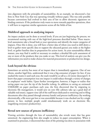 Chapter04.qxd   9/17/2008    6:38 PM    Page 54




       54   THE STEP-BY-STEP GUIDE TO SUSTAINABILITY PLANNING

       into alignment with the principles of sustainability. As an example, we discovered a law
       firm in New York City that was operating virtually without paper. This was only possible
       because conventions had evolved in their area of law to allow electronic signatures on
       binding contracts. If the profession truly wants to move towards paperless operations, then
       it will have to negotiate similar agreements across all the fields of law.

       Multilevel approach to analysing impacts
       An impact analysis can be done at several levels. If you are just beginning the process, we
       recommend starting with one of the high-level processes described below. These macro-
       level assessments take a broad look at your operations and identify the major categories of
       impacts. Once this is done, you will have a better idea of where you need to drill down a
       level to gather more specific data to support the educated guesses you make at the higher
       level, or gather baseline data in preparation for action items. As your sustainability efforts
       mature, you may find it useful or necessary to conduct a detailed life-cycle assessment of
       one or more of the products that you make or use. This level of analysis can give you the
       information you need to make choices for material procurement or product/service design.

       Look beyond the obvious
       Sometimes an activity has more of an impact than is immediately apparent. One of our
       clients, another legal firm, understood that it was a big consumer of paper (in fact, if you
       stacked the reams it used each year, the stack would be as tall as a 22-storey skyscraper!). It
       knew that paper consumption was one impact it could reduce through a variety of changes
       in employees’ work habits. Upon further investigation, however, it began to realize that
       saving paper was just the tip of the benefits iceberg. In addition to saving an estimated
       US$20,000 on paper purchases each year, the firm discovered that by migrating to
       electronic file management, it would save on rent (file cabinets take up a good deal of
       valuable real estate), support time (all of the staff hours dedicated to retrieving and re-filing
       documents after they passed through attorney hands) and process inefficiency (by working
       electronically, a file never got lost or was unavailable because it was checked out by a single
       person; in fact, multiple people could simultaneously work on an electronic file,
       magnifying everyone’s productivity).

       Reveal new sources of process inefficiency
       Viewing activities through the lens of sustainability also reveals waste that has gone
       unnoticed. An engineering firm also sought to reduce its paper consumption. When it
       examined its processes, it discovered that most of the printing was done in association with
 