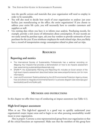 Chapter04.qxd       9/17/2008    6:38 PM    Page 56




       56       THE STEP-BY-STEP GUIDE TO SUSTAINABILITY PLANNING

                into the specific actions and materials that your organization will need to employ in
                order to be sustainable.
       •        You will also need to decide how much of your organization to analyse: just your
                facility; just manufacturing or the office; the entire organization? If you choose to
                address your entire life cycle, you will necessarily have to consider customers and
                suppliers as well.
       •        Use existing data where you have it to inform your analysis. Purchasing records, for
                example, provide a rich source of information about consumption. If your records are
                not easily sorted by purchase types, ask your key vendors to provide summaries of your
                purchases for the year. If you reimburse employees for work-related trips, then you likely
                have a record of transportation energy consumption related to plane and car trips.



                                                   RESOURCES
            Reporting and metrics
            •     The International Society of Sustainability Professionals has a webinar recording on
                  Mapping Your Impacts that provides a demonstration on how to do impacts assessment
                  (see www.training.sustainabilityprofessionals.org).
            •     SPaRK™, the Sustainability Planning and Reporting Kit, includes an Excel version of the
                  high-level impacts assessment described below (see www.axisperformance.com for more
                  information).
            •     Lean and Environment Toolkit published by the US Environmental Protection Agency shows
                  how and where to integrate environmental factors in a process diagram (see www.epa.gov/
                  lean/toolkit/LeanEnviroToolkit.pdf).




                                      METHODS AND INSTRUCTIONS
       In this chapter we offer three ways of conducting an impact assessment (see Table 4.1).


       High-level impact assessment
       When to use. This high-level approach is a good way to quickly understand your
       organization’s major impact areas and to begin to see what pursuing sustainability would
       mean to your organization.
            How to prepare. Convene a cross-representational group from your organization so that
       all the critical functions are represented. Make sure that the members of this group have
 