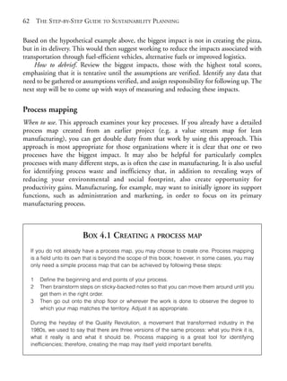 Chapter04.qxd      9/17/2008    6:38 PM    Page 62




       62       THE STEP-BY-STEP GUIDE TO SUSTAINABILITY PLANNING

       Based on the hypothetical example above, the biggest impact is not in creating the pizza,
       but in its delivery. This would then suggest working to reduce the impacts associated with
       transportation through fuel-efficient vehicles, alternative fuels or improved logistics.
           How to debrief. Review the biggest impacts, those with the highest total scores,
       emphasizing that it is tentative until the assumptions are verified. Identify any data that
       need to be gathered or assumptions verified, and assign responsibility for following up. The
       next step will be to come up with ways of measuring and reducing these impacts.

       Process mapping
       When to use. This approach examines your key processes. If you already have a detailed
       process map created from an earlier project (e.g. a value stream map for lean
       manufacturing), you can get double duty from that work by using this approach. This
       approach is most appropriate for those organizations where it is clear that one or two
       processes have the biggest impact. It may also be helpful for particularly complex
       processes with many different steps, as is often the case in manufacturing. It is also useful
       for identifying process waste and inefficiency that, in addition to revealing ways of
       reducing your environmental and social footprint, also create opportunity for
       productivity gains. Manufacturing, for example, may want to initially ignore its support
       functions, such as administration and marketing, in order to focus on its primary
       manufacturing process.



                                  BOX 4.1 CREATING A PROCESS MAP
            If you do not already have a process map, you may choose to create one. Process mapping
            is a field unto its own that is beyond the scope of this book; however, in some cases, you may
            only need a simple process map that can be achieved by following these steps:

            1    Define the beginning and end points of your process.
            2    Then brainstorm steps on sticky-backed notes so that you can move them around until you
                 get them in the right order.
            3    Then go out onto the shop floor or wherever the work is done to observe the degree to
                 which your map matches the territory. Adjust it as appropriate.

            During the heyday of the Quality Revolution, a movement that transformed industry in the
            1980s, we used to say that there are three versions of the same process: what you think it is,
            what it really is and what it should be. Process mapping is a great tool for identifying
            inefficiencies; therefore, creating the map may itself yield important benefits.
 