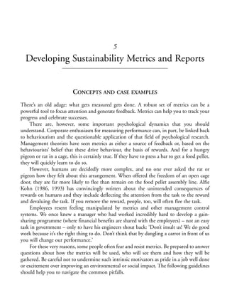Chapter05.qxd   10/1/2008    4:55 PM    Page 65




                                                            5
                Developing Sustainability Metrics and Reports


                                       CONCEPTS AND CASE EXAMPLES
            There’s an old adage: what gets measured gets done. A robust set of metrics can be a
            powerful tool to focus attention and generate feedback. Metrics can help you to track your
            progress and celebrate successes.
                 There are, however, some important psychological dynamics that you should
            understand. Corporate enthusiasm for measuring performance can, in part, be linked back
            to behaviourism and the questionable application of that field of psychological research.
            Management theorists have seen metrics as either a source of feedback or, based on the
            behaviourists’ belief that these drive behaviour, the basis of rewards. And for a hungry
            pigeon or rat in a cage, this is certainly true. If they have to press a bar to get a food pellet,
            they will quickly learn to do so.
                 However, humans are decidedly more complex, and no one ever asked the rat or
            pigeon how they felt about this arrangement. When offered the freedom of an open cage
            door, they are far more likely to flee than remain on the food pellet assembly line. Alfie
            Kohn (1986, 1993) has convincingly written about the unintended consequences of
            rewards on humans and they include deflecting the attention from the task to the reward
            and devaluing the task. If you remove the reward, people, too, will often flee the task.
                 Employees resent feeling manipulated by metrics and other management control
            systems. We once knew a manager who had worked incredibly hard to develop a gain-
            sharing programme (where financial benefits are shared with the employees) – not an easy
            task in government – only to have his engineers shout back: ‘Don’t insult us! We do good
            work because it’s the right thing to do. Don’t think that by dangling a carrot in front of us
            you will change our performance.’
                 For these very reasons, some people often fear and resist metrics. Be prepared to answer
            questions about how the metrics will be used, who will see them and how they will be
            gathered. Be careful not to undermine such intrinsic motivators as pride in a job well done
            or excitement over improving an environmental or social impact. The following guidelines
            should help you to navigate the common pitfalls.
 