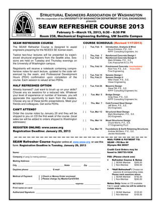 STRUCTURAL ENGINEERS ASSOCIATION OF WASHINGTON
                      With the cooperation of the UNIVERSITY OF WASHINGTON DEPARTMENT OF CIVIL ENGINEERING
                                                                          presents

                        SEAW REFRESHER COURSE 2013
                                   February 5—March 19, 2013, 6:30 – 8:30 PM
                          Room 238, Mechanical Engineering Building, UW Seattle Campus

SEAW REFRESHER COURSE                                               COURSE SCHEDULE: (Revised 1/17/2013)
The SEAW Refresher Course is designed to assist                     [ ]      Tue, Feb 5    Introduction, Analysis & Wind
engineers preparing for the NCEES SE license exam.                                            Bruce Erickson, P.E., S.E.
                                                                                              KPFF Consulting Engineers, Inc
Twelve two-hour lectures will be presented by experi-               [ ]      Thu, Feb 7    Reinforced Concrete Design I
enced structural engineers from the Seattle area. Ses-              [ ]      Tue, Feb 12   Reinforced Concrete Design II
sions are held on Tuesday and Thursday evenings on                                           Mark Whiteley, P.E., S.E.
                                                                                             Cary Kopczynski & Co, PS
the University of Washington campus.
                                                                    [ ]      Thu, Feb 14   Prestressed Concrete (rescheduled
Registrants will receive a notebook containing compre-                                       Rick Fine, P.E., S.E. from 2/28)
hensive notes for each lecture, updated to the code ref-                                     Fine Engineering
erenced by the exam, and Professional Development                   [ ]      Tue, Feb 19   Seismic Design I
Hours (PDH) confirmation upon completion of the                     [ ]      Thu, Feb 21   Seismic Design II
course. Each session is valued at two PDHs.                                                  Mike Visser, P.E., S.E.
                                                                                             Visser Engineering
HALF REFRESHED OPTION                                               [ ]      Tue, Feb 26   Masonry Design
                                                                                             Steve Dill, P.E., S.E.
Already licensed? Just want to brush up on your skills?                                      KPFF Consulting Engineers Inc.
Choose any six sessions for a reduced rate. Whatever
your level of experience or number of licenses, you will            [ ]      Tue, Mar 5    Bridge Design
                                                                                             Greg Hess, P.E., S.E.
appreciate this opportunity to learn from the masters.                                       KPFF Consulting Engineers Inc.
Choose any six of these terrific presentations. Meet your
friends and colleagues. Get some PDHs.                              [ ]      Thu, Mar 7    Cold-Formed Steel Design
                                                                                             Jeff Brink, P.E., S.E.
                                                                                             DCI Engineers
CAN’T ATTEND?
                                                                    [ ]      Tue, Mar 12   Structural Steel Design
Order the course notes by January 29 and they will be                                        Mark Moorleghen, P.E., S.E.
shipped to you on CD the first week of the course. (local                                    DCI Engineers
sales tax will be added to orders shipped to Washington             [ ]      Thu, Mar 14   Wood Structures Design
addresses)                                                                                  Chuck Morris, P.E., S.E.
                                                                                            CT Engineering PLLC
REGISTER ONLINE: www.seaw.org                                       [ ]      Tue, Mar 19   Foundations & Earth Retaining Structures
Registration Deadline: January 29, 2013                                                      Andrew McGlenn, P.E., S.E.
                                                                                             Jacobs Associates

                                                                                            MAIL FORM & PAYMENT TO:
SEAW Refresher Course Register online at www.seaw.org or use this                           SEAW • PO Box 44
form. Registration Deadline is Tuesday, January 29, 2013                                    Olympia WA 98507

                                                                                            Credit Card Orders may be
Name: __________________________________________________________________________            faxed to 360/753-1838

Company (if using Co mailing address) _______________________________________________       FEE: (Please check one)

Mailing Address: ________________________________________________________________               Refresher Course & Notes
                                                                                                 [ ] SEAW Member   $300.00
City ___________________________________________ State _________    Zip ___________              [ ] Non-Member    $350.00

Daytime phone: ____________________   E-mail: _____________________________________             “Half Refreshed”: Choose six
                                                                                                  sessions & corresponding notes.
                                                                                                 Please mark sessions above
Method of Payment        [ ] Check or Money Order enclosed                                       [ ] SEAW Member       $192.00
                         [ ] Please charge my MasterCard/VISA                                    [ ] Non-Member        $240.00

MC/VISA # ______________________________________________ expires: _______________           Notes Only: Notes on CD available
                                                                                            Feb 5. Local sales tax will be added to
Print name on card: ______________________________________________________________          instate orders.
Authorized Signature ____________________________________________________________                [ ] SEAW Member        $125.00
                                                                                                 [ ] Non-Member         $155.00
 