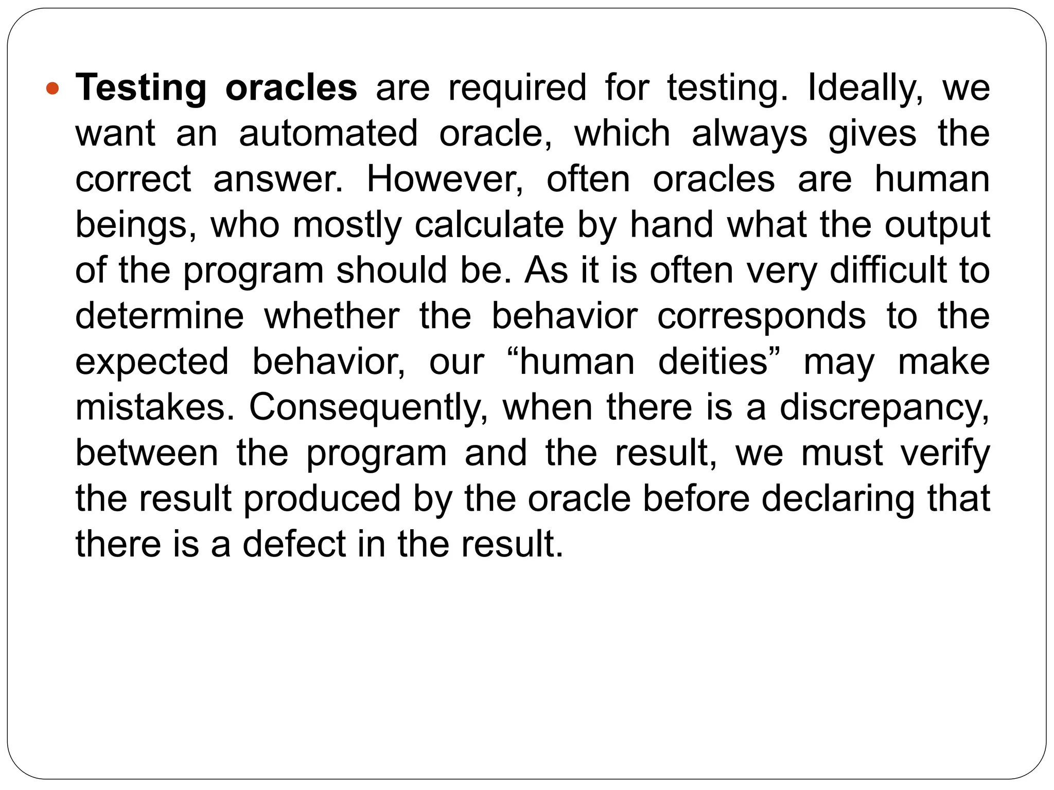  Testing oracles are required for testing. Ideally, we
want an automated oracle, which always gives the
correct answer. However, often oracles are human
beings, who mostly calculate by hand what the output
of the program should be. As it is often very difficult to
determine whether the behavior corresponds to the
expected behavior, our “human deities” may make
mistakes. Consequently, when there is a discrepancy,
between the program and the result, we must verify
the result produced by the oracle before declaring that
there is a defect in the result.
 