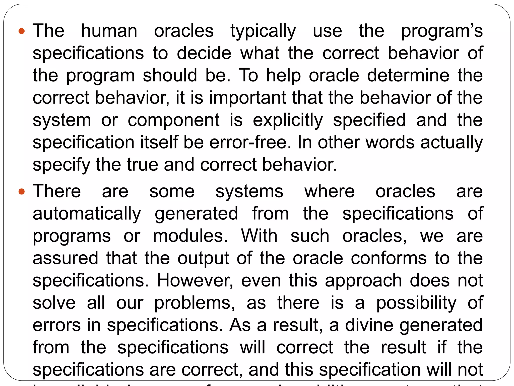  The human oracles typically use the program’s
specifications to decide what the correct behavior of
the program should be. To help oracle determine the
correct behavior, it is important that the behavior of the
system or component is explicitly specified and the
specification itself be error-free. In other words actually
specify the true and correct behavior.
 There are some systems where oracles are
automatically generated from the specifications of
programs or modules. With such oracles, we are
assured that the output of the oracle conforms to the
specifications. However, even this approach does not
solve all our problems, as there is a possibility of
errors in specifications. As a result, a divine generated
from the specifications will correct the result if the
specifications are correct, and this specification will not
 