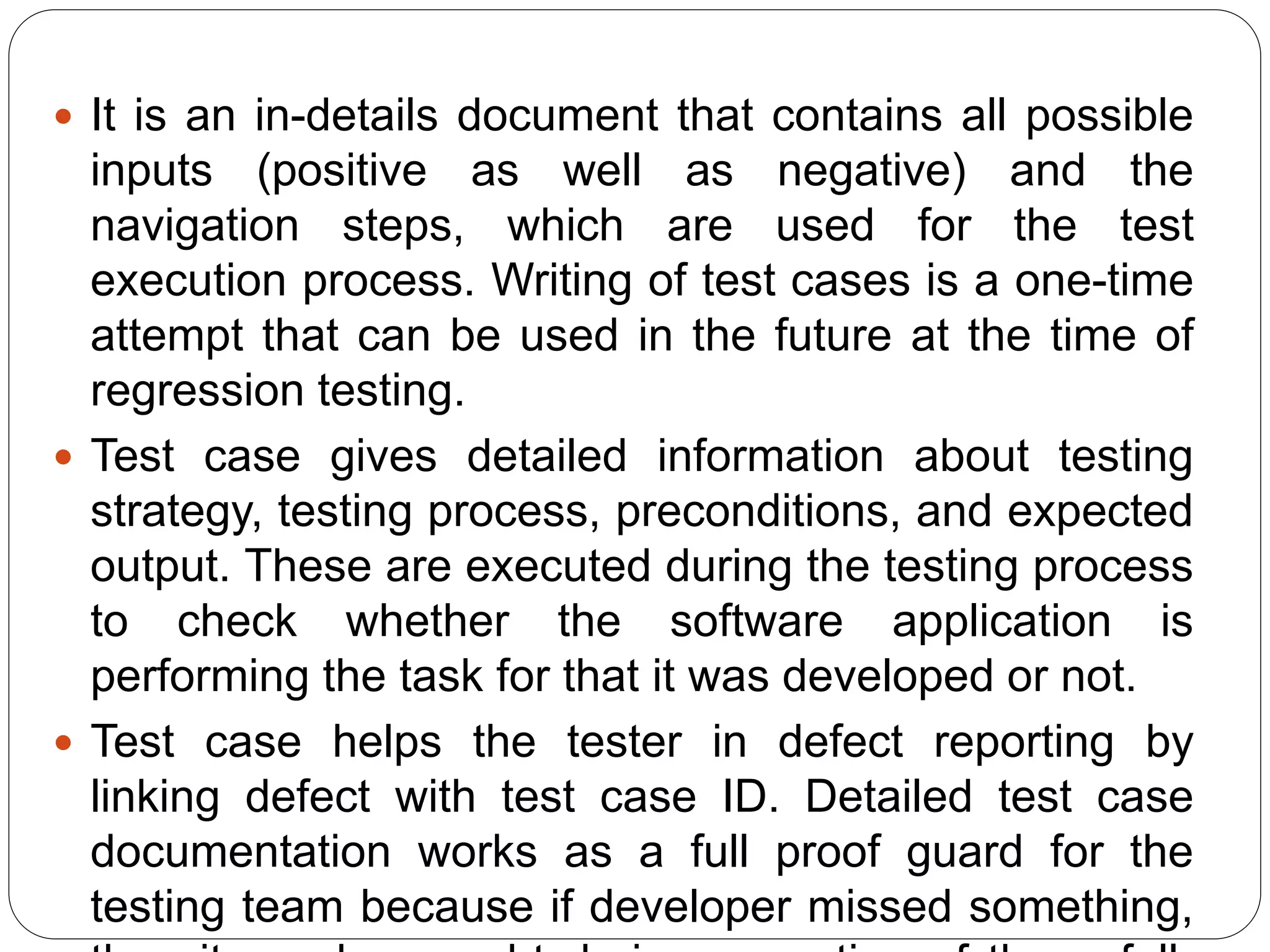  It is an in-details document that contains all possible
inputs (positive as well as negative) and the
navigation steps, which are used for the test
execution process. Writing of test cases is a one-time
attempt that can be used in the future at the time of
regression testing.
 Test case gives detailed information about testing
strategy, testing process, preconditions, and expected
output. These are executed during the testing process
to check whether the software application is
performing the task for that it was developed or not.
 Test case helps the tester in defect reporting by
linking defect with test case ID. Detailed test case
documentation works as a full proof guard for the
testing team because if developer missed something,
 