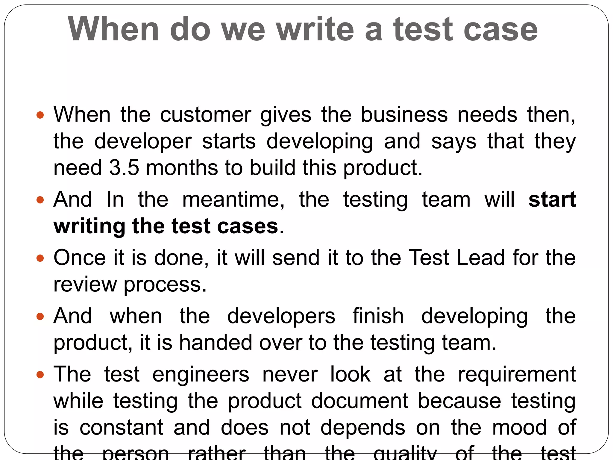 When do we write a test case
 When the customer gives the business needs then,
the developer starts developing and says that they
need 3.5 months to build this product.
 And In the meantime, the testing team will start
writing the test cases.
 Once it is done, it will send it to the Test Lead for the
review process.
 And when the developers finish developing the
product, it is handed over to the testing team.
 The test engineers never look at the requirement
while testing the product document because testing
is constant and does not depends on the mood of
 