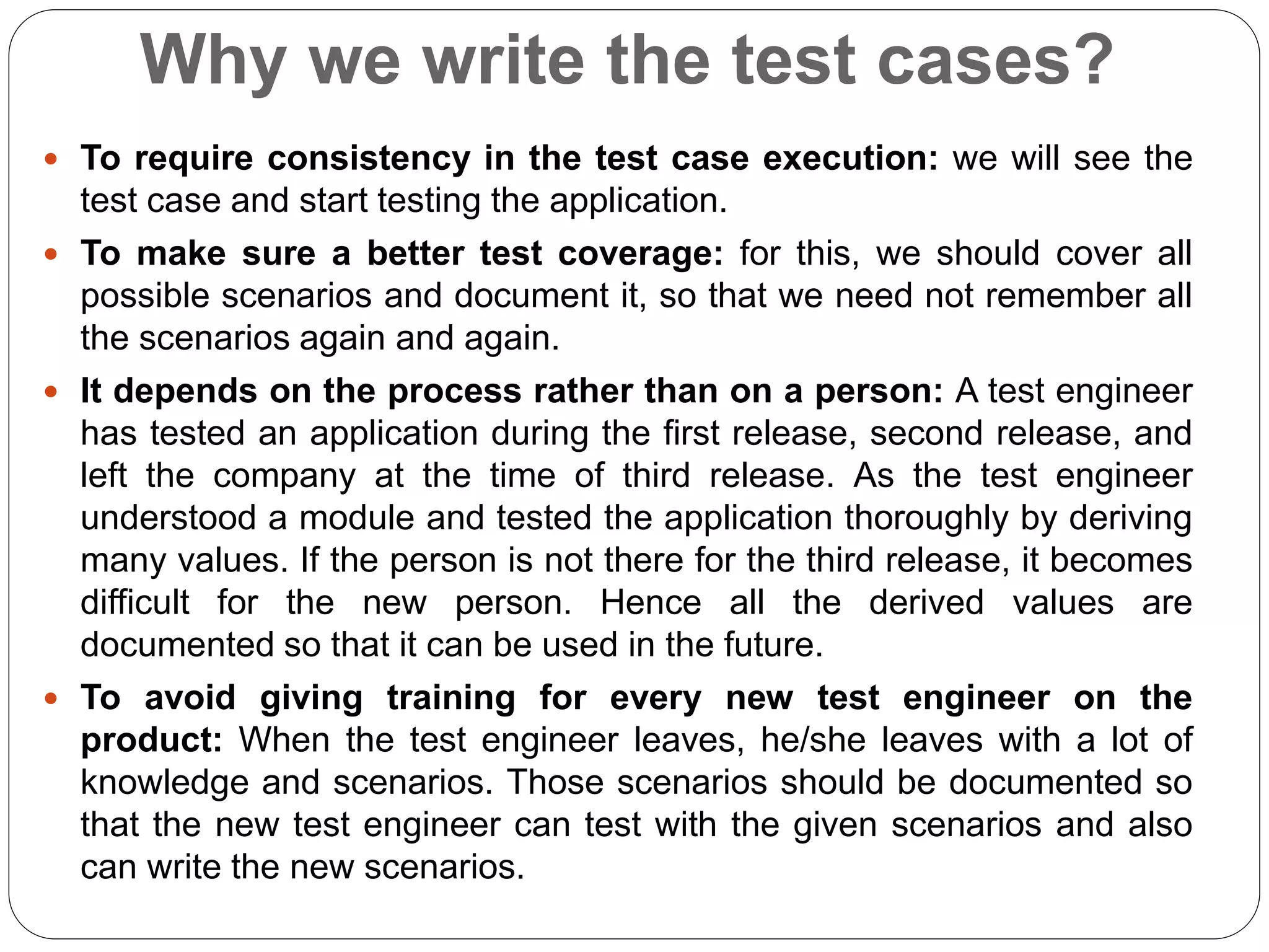 Why we write the test cases?
 To require consistency in the test case execution: we will see the
test case and start testing the application.
 To make sure a better test coverage: for this, we should cover all
possible scenarios and document it, so that we need not remember all
the scenarios again and again.
 It depends on the process rather than on a person: A test engineer
has tested an application during the first release, second release, and
left the company at the time of third release. As the test engineer
understood a module and tested the application thoroughly by deriving
many values. If the person is not there for the third release, it becomes
difficult for the new person. Hence all the derived values are
documented so that it can be used in the future.
 To avoid giving training for every new test engineer on the
product: When the test engineer leaves, he/she leaves with a lot of
knowledge and scenarios. Those scenarios should be documented so
that the new test engineer can test with the given scenarios and also
can write the new scenarios.
 