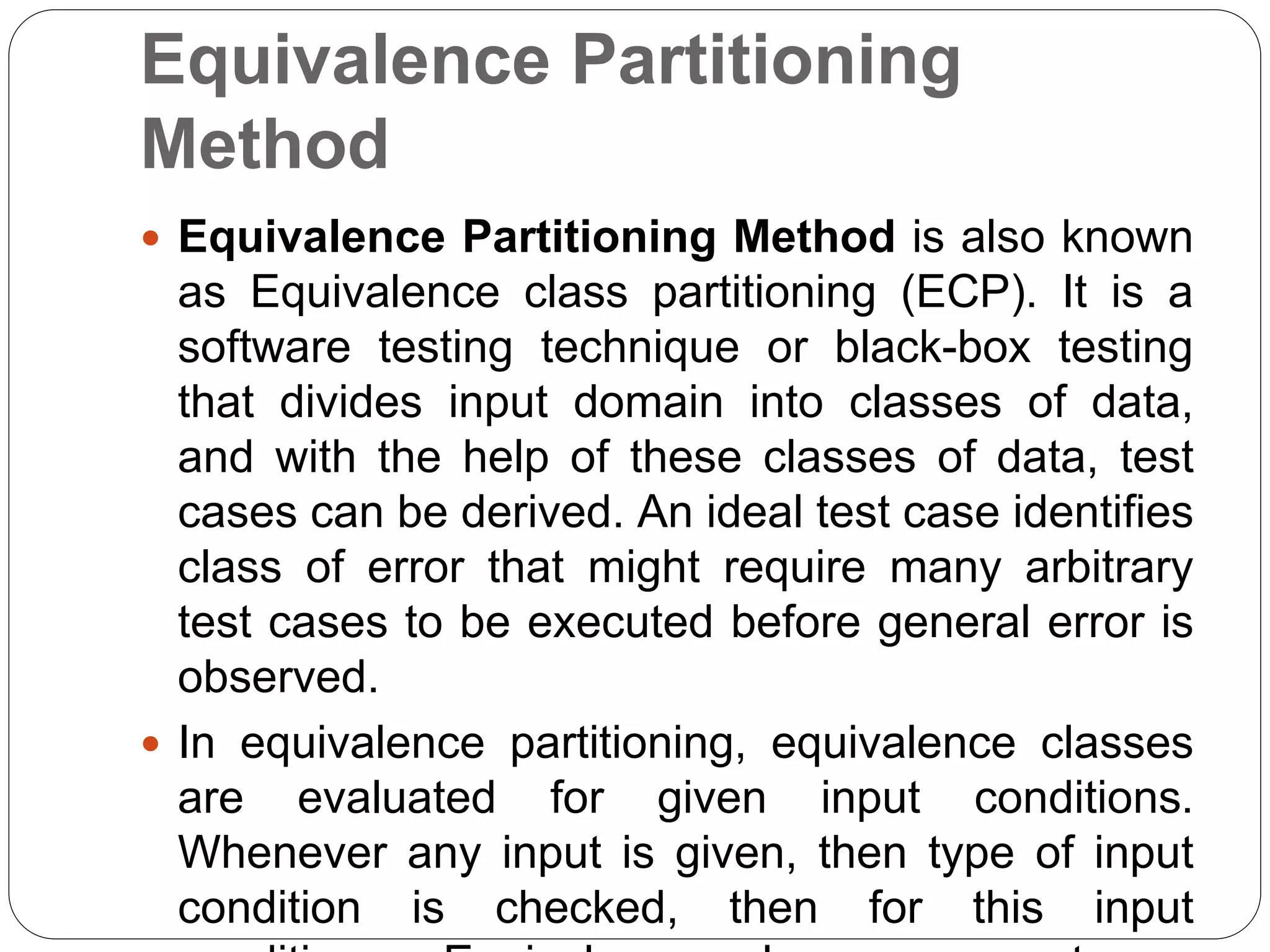 Equivalence Partitioning
Method
 Equivalence Partitioning Method is also known
as Equivalence class partitioning (ECP). It is a
software testing technique or black-box testing
that divides input domain into classes of data,
and with the help of these classes of data, test
cases can be derived. An ideal test case identifies
class of error that might require many arbitrary
test cases to be executed before general error is
observed.
 In equivalence partitioning, equivalence classes
are evaluated for given input conditions.
Whenever any input is given, then type of input
condition is checked, then for this input
 