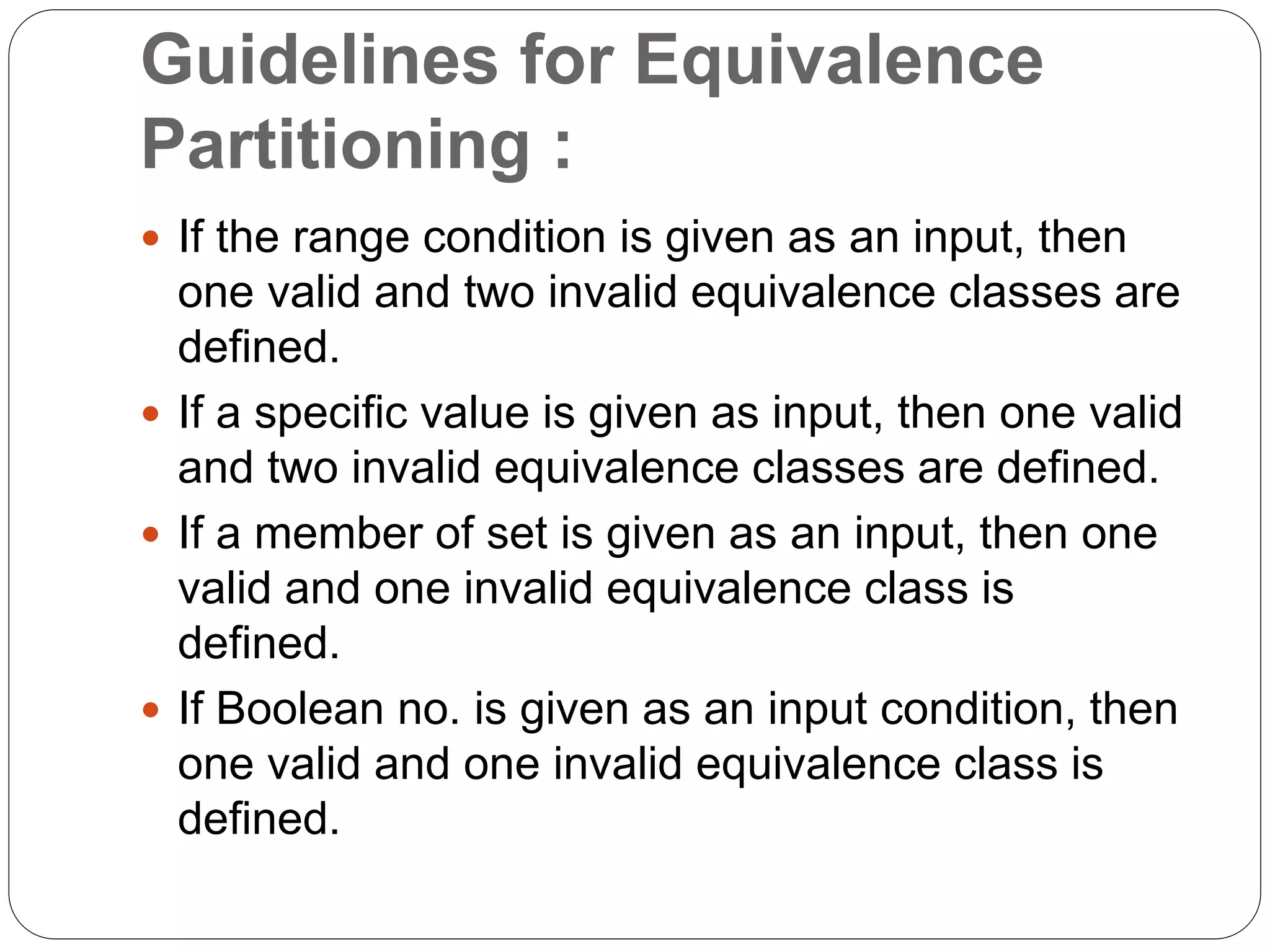 Guidelines for Equivalence
Partitioning :
 If the range condition is given as an input, then
one valid and two invalid equivalence classes are
defined.
 If a specific value is given as input, then one valid
and two invalid equivalence classes are defined.
 If a member of set is given as an input, then one
valid and one invalid equivalence class is
defined.
 If Boolean no. is given as an input condition, then
one valid and one invalid equivalence class is
defined.
 