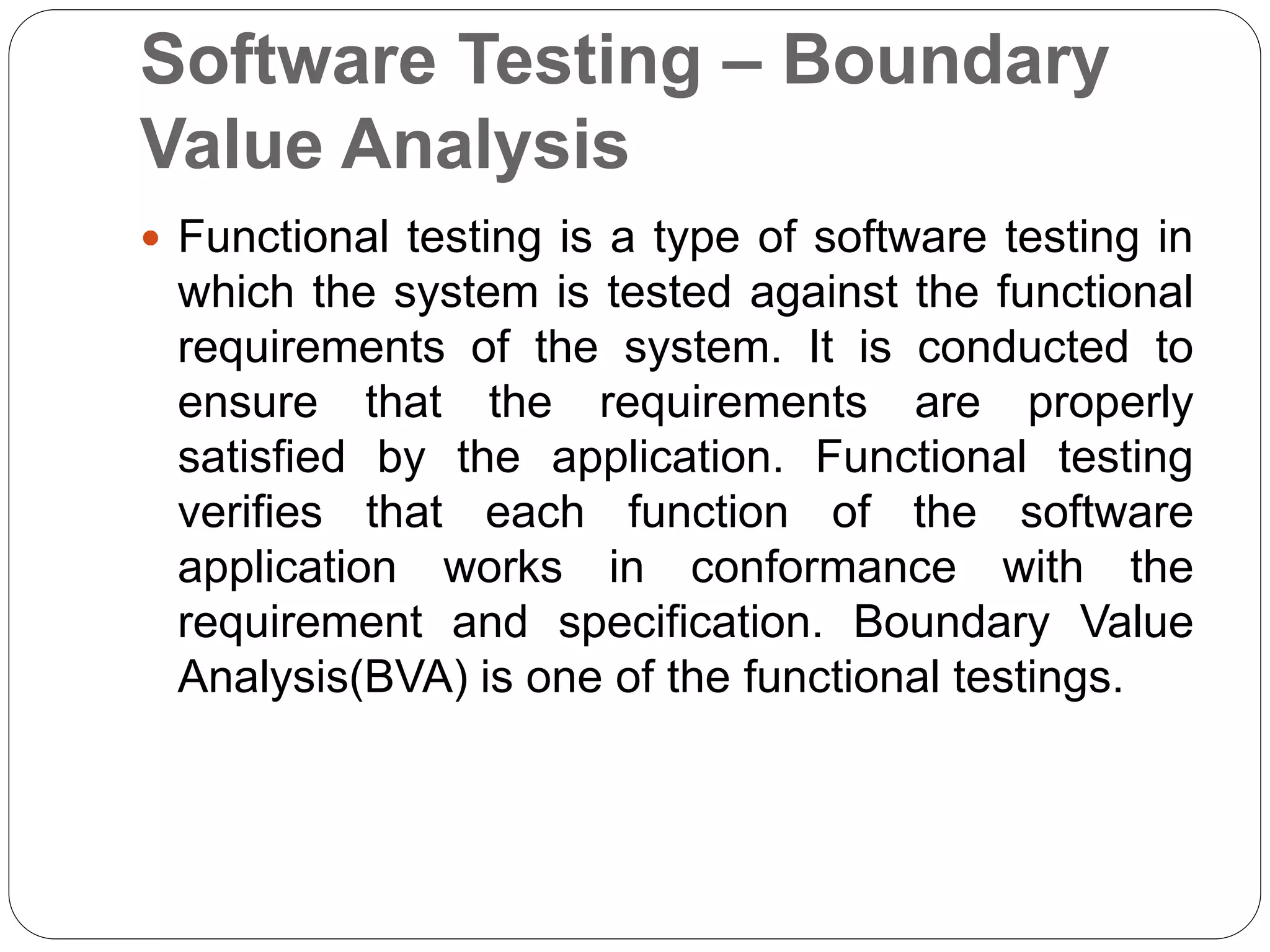 Software Testing – Boundary
Value Analysis
 Functional testing is a type of software testing in
which the system is tested against the functional
requirements of the system. It is conducted to
ensure that the requirements are properly
satisfied by the application. Functional testing
verifies that each function of the software
application works in conformance with the
requirement and specification. Boundary Value
Analysis(BVA) is one of the functional testings.
 