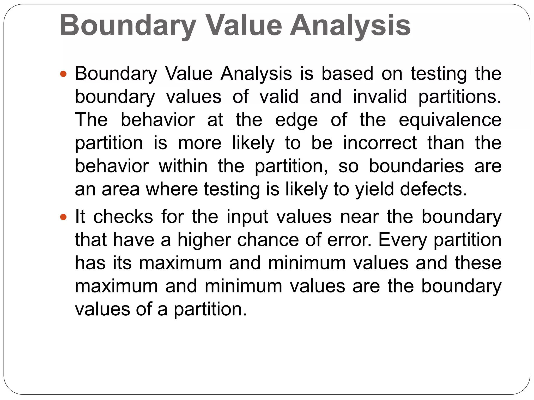 Boundary Value Analysis
 Boundary Value Analysis is based on testing the
boundary values of valid and invalid partitions.
The behavior at the edge of the equivalence
partition is more likely to be incorrect than the
behavior within the partition, so boundaries are
an area where testing is likely to yield defects.
 It checks for the input values near the boundary
that have a higher chance of error. Every partition
has its maximum and minimum values and these
maximum and minimum values are the boundary
values of a partition.
 