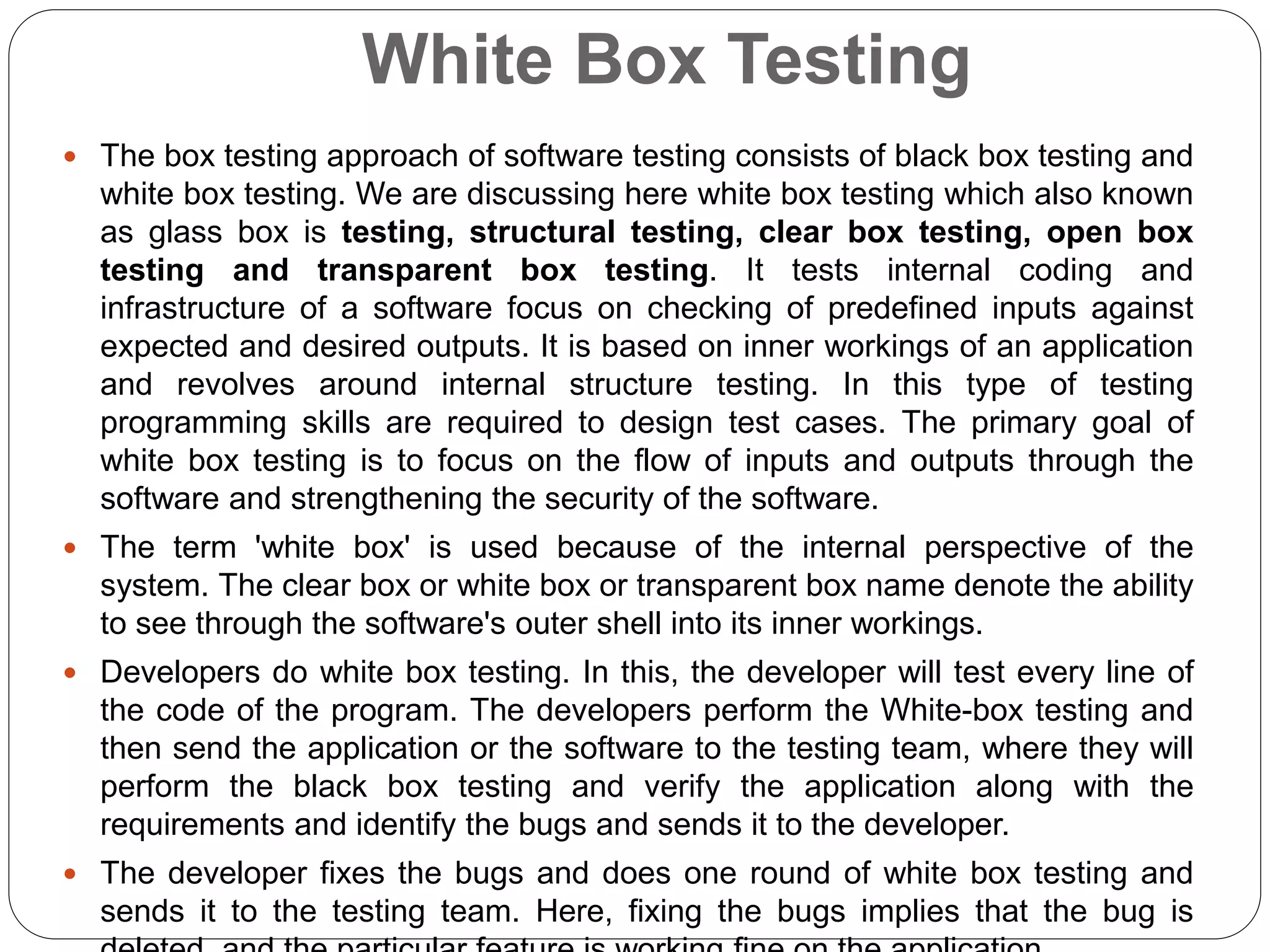 White Box Testing
 The box testing approach of software testing consists of black box testing and
white box testing. We are discussing here white box testing which also known
as glass box is testing, structural testing, clear box testing, open box
testing and transparent box testing. It tests internal coding and
infrastructure of a software focus on checking of predefined inputs against
expected and desired outputs. It is based on inner workings of an application
and revolves around internal structure testing. In this type of testing
programming skills are required to design test cases. The primary goal of
white box testing is to focus on the flow of inputs and outputs through the
software and strengthening the security of the software.
 The term 'white box' is used because of the internal perspective of the
system. The clear box or white box or transparent box name denote the ability
to see through the software's outer shell into its inner workings.
 Developers do white box testing. In this, the developer will test every line of
the code of the program. The developers perform the White-box testing and
then send the application or the software to the testing team, where they will
perform the black box testing and verify the application along with the
requirements and identify the bugs and sends it to the developer.
 The developer fixes the bugs and does one round of white box testing and
sends it to the testing team. Here, fixing the bugs implies that the bug is
 