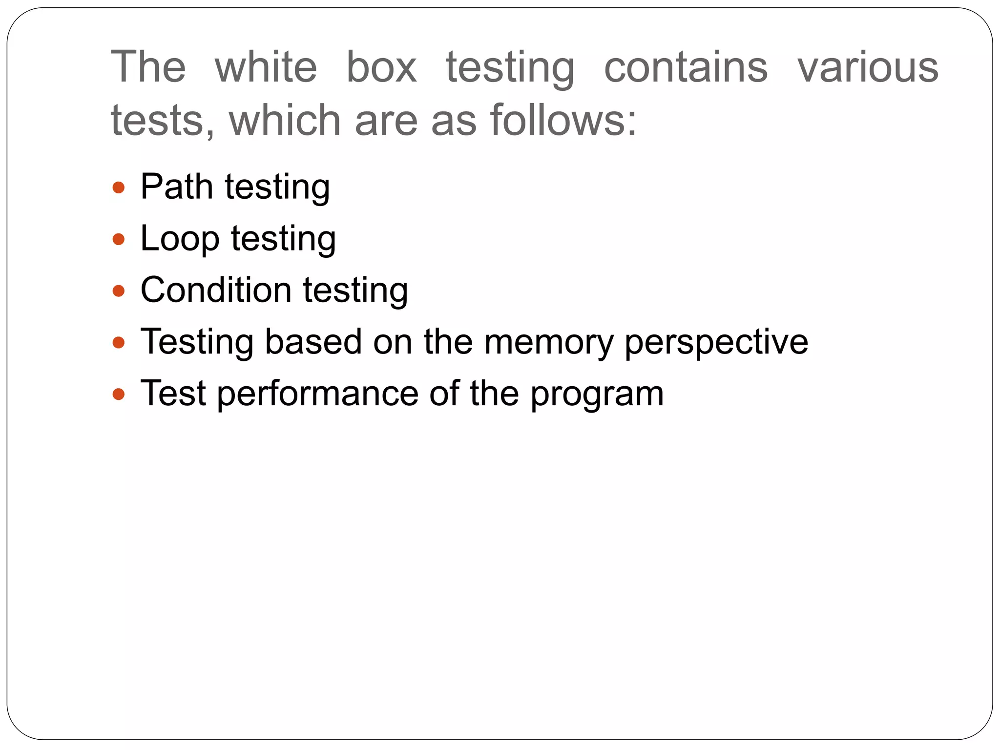 The white box testing contains various
tests, which are as follows:
 Path testing
 Loop testing
 Condition testing
 Testing based on the memory perspective
 Test performance of the program
 