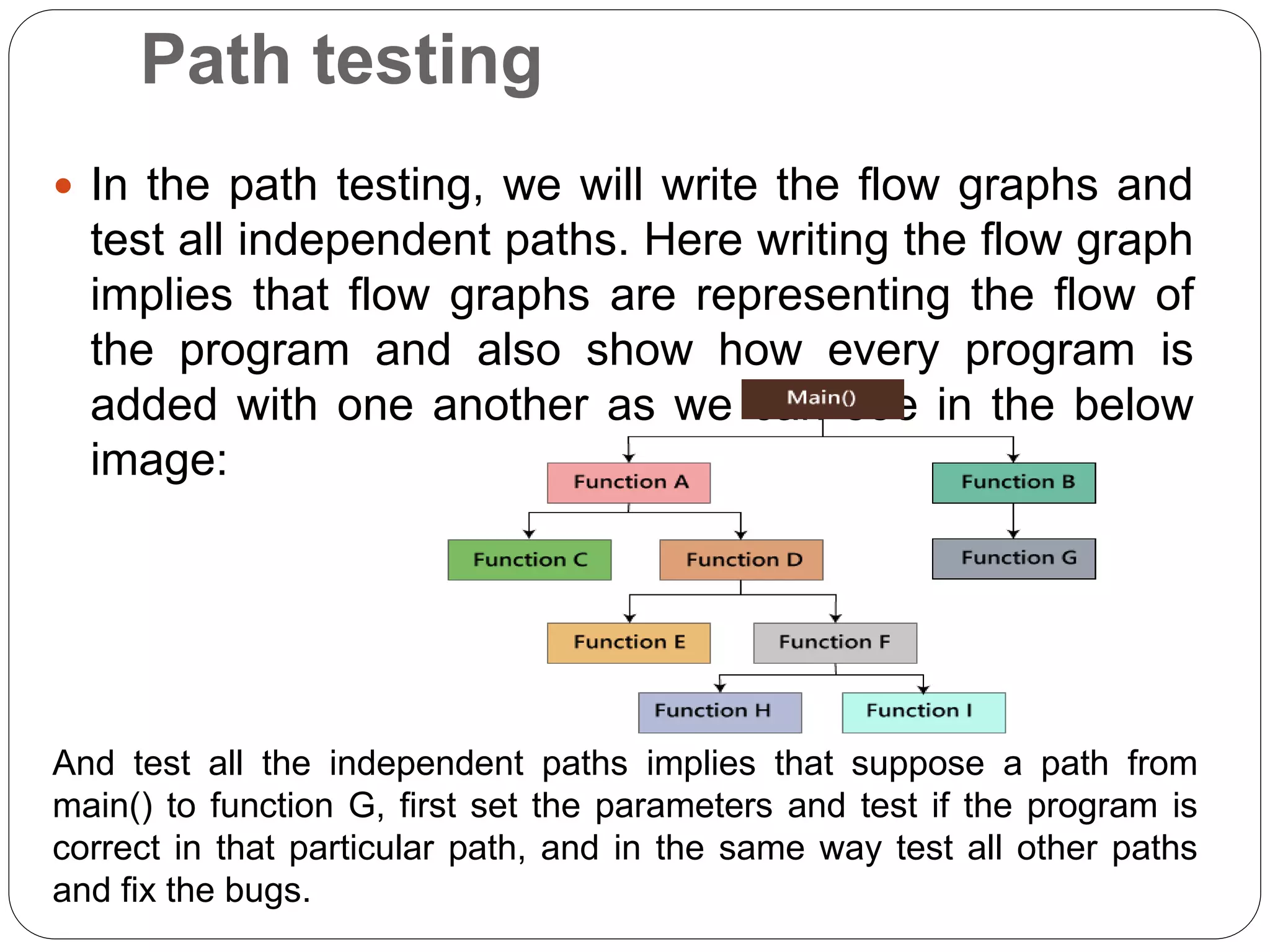 Path testing
 In the path testing, we will write the flow graphs and
test all independent paths. Here writing the flow graph
implies that flow graphs are representing the flow of
the program and also show how every program is
added with one another as we can see in the below
image:
And test all the independent paths implies that suppose a path from
main() to function G, first set the parameters and test if the program is
correct in that particular path, and in the same way test all other paths
and fix the bugs.
 