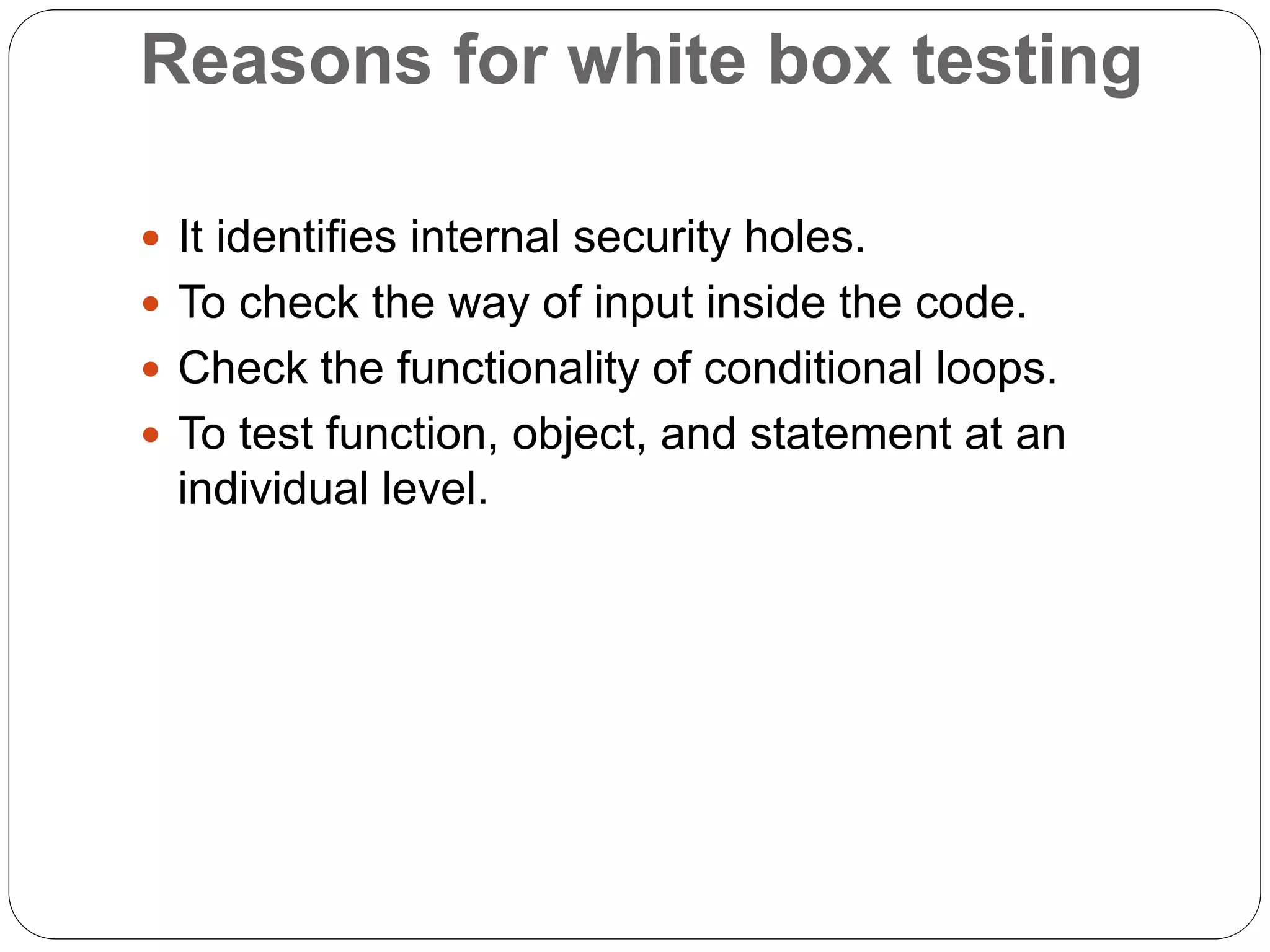 Reasons for white box testing
 It identifies internal security holes.
 To check the way of input inside the code.
 Check the functionality of conditional loops.
 To test function, object, and statement at an
individual level.
 