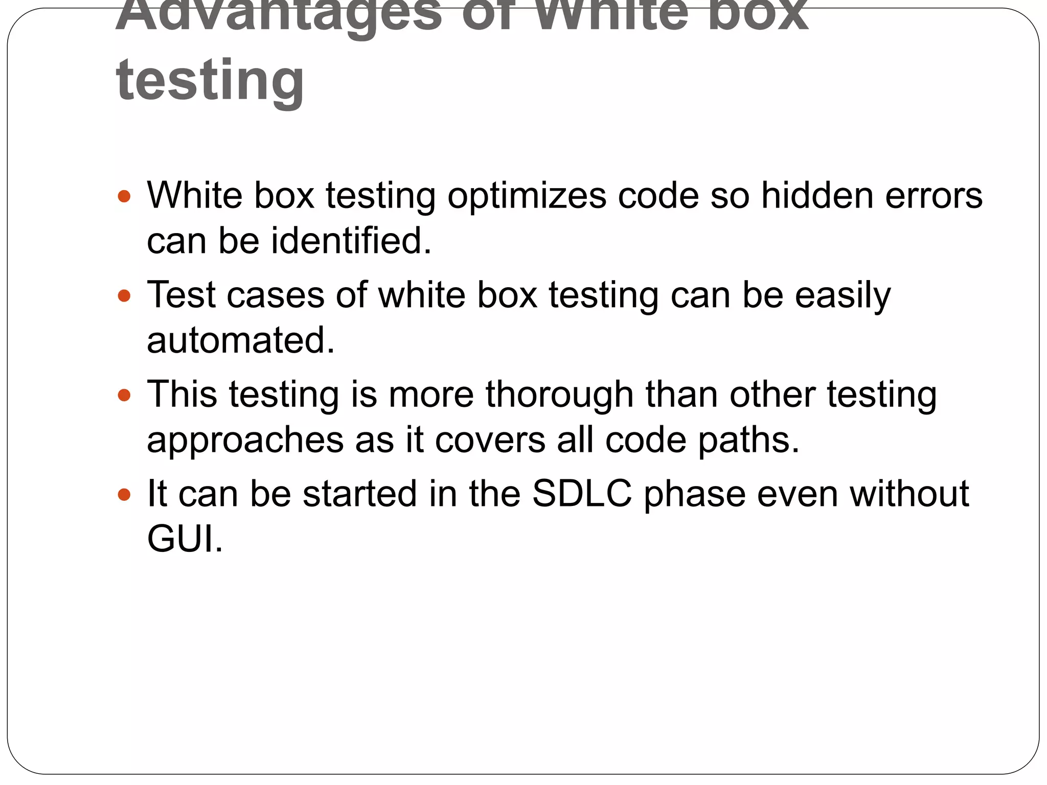 Advantages of White box
testing
 White box testing optimizes code so hidden errors
can be identified.
 Test cases of white box testing can be easily
automated.
 This testing is more thorough than other testing
approaches as it covers all code paths.
 It can be started in the SDLC phase even without
GUI.
 