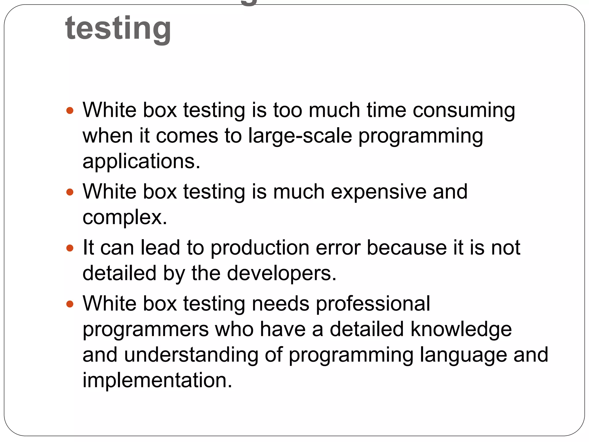 testing
 White box testing is too much time consuming
when it comes to large-scale programming
applications.
 White box testing is much expensive and
complex.
 It can lead to production error because it is not
detailed by the developers.
 White box testing needs professional
programmers who have a detailed knowledge
and understanding of programming language and
implementation.
 