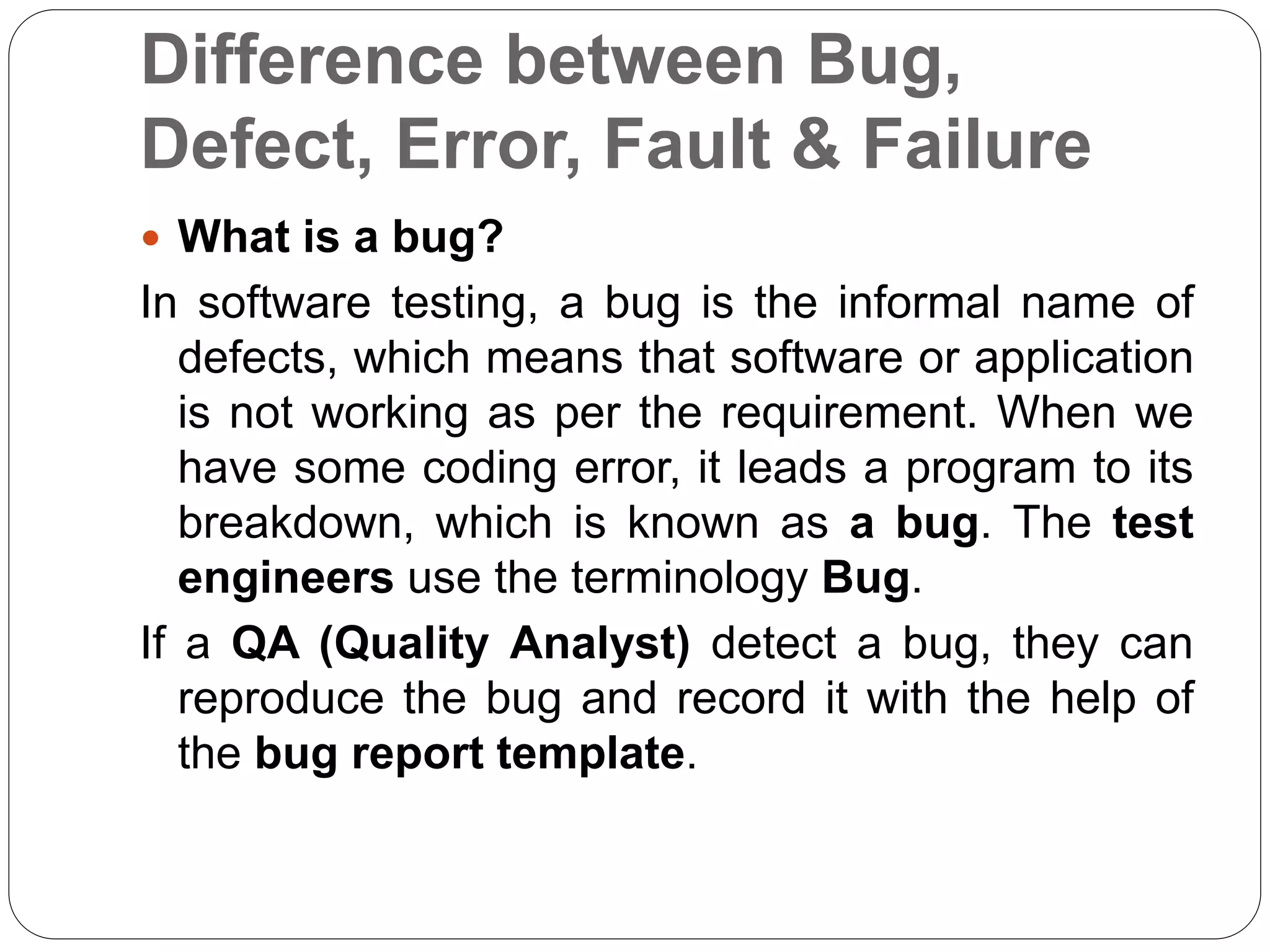 Difference between Bug,
Defect, Error, Fault & Failure
 What is a bug?
In software testing, a bug is the informal name of
defects, which means that software or application
is not working as per the requirement. When we
have some coding error, it leads a program to its
breakdown, which is known as a bug. The test
engineers use the terminology Bug.
If a QA (Quality Analyst) detect a bug, they can
reproduce the bug and record it with the help of
the bug report template.
 