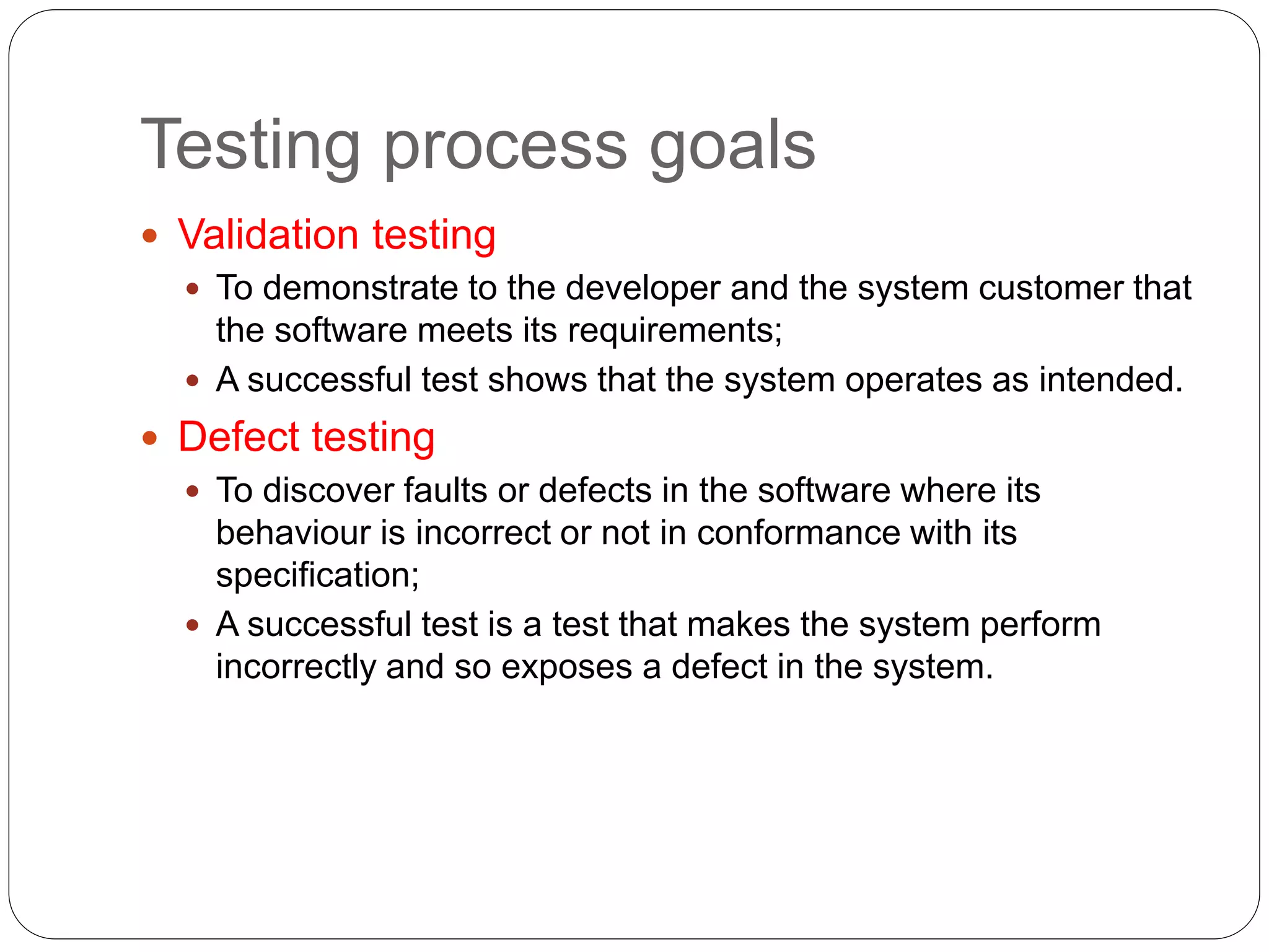 Testing process goals
 Validation testing
 To demonstrate to the developer and the system customer that
the software meets its requirements;
 A successful test shows that the system operates as intended.
 Defect testing
 To discover faults or defects in the software where its
behaviour is incorrect or not in conformance with its
specification;
 A successful test is a test that makes the system perform
incorrectly and so exposes a defect in the system.
 