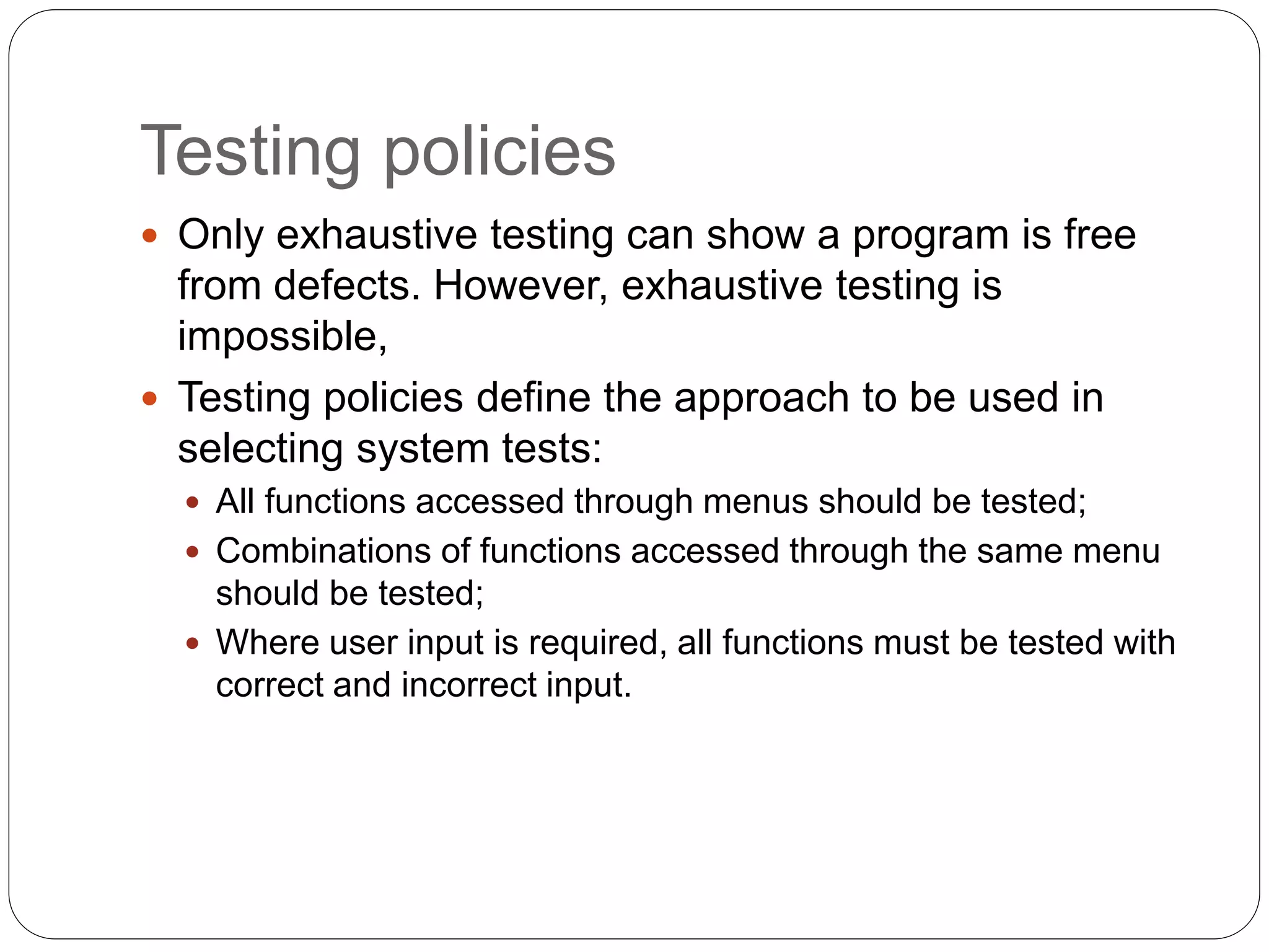 Testing policies
 Only exhaustive testing can show a program is free
from defects. However, exhaustive testing is
impossible,
 Testing policies define the approach to be used in
selecting system tests:
 All functions accessed through menus should be tested;
 Combinations of functions accessed through the same menu
should be tested;
 Where user input is required, all functions must be tested with
correct and incorrect input.
 